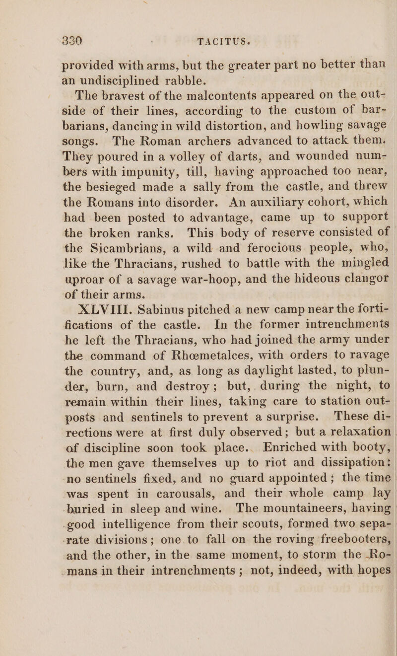 provided with arms, but the greater part no better than an undisciplined rabble. The bravest of the malcontents appeared on the out- side of their lines, according to the custom of bar- barians, dancing in wild distortion, and howling savage songs. The Roman archers advanced to attack them. They poured in a volley of darts, and wounded num- bers with impunity, till, having approached too near, the besieged made a sally from the castle, and threw the Romans into disorder. An auxiliary cohort, which had been posted to advantage, came up to support the broken ranks. This body of reserve consisted of the Sicambrians, a wild and ferocious people, who, like the Thracians, rushed to battle with the mingled uproar of a savage war-hoop, and the hideous clangor of their arms. XLV III. Sabinus pitched a new camp near the forti- fications of the castle. In the former intrenchments he left the Thracians, who had joined the army under the command of Rhcemetalces, with orders to ravage the country, and, as long as daylight lasted, to plun- der, burn, and destroy; but, during the night, to remain within their lines, taking care to station out- posts and sentinels to prevent a surprise. These di- rections were at first duly observed; but a relaxation of discipline soon took place. Enriched with booty, the men gave themselves up to riot and dissipation: no sentinels fixed, and no guard appointed; the time was spent in carousals, and their whole camp lay buried in sleep and wine. The mountaineers, having | .good intelligence from their scouts, formed two sepa- -rate divisions; one to fall on the roving freebooters, and the other, in the same moment, to storm the Ro- -mans in their intrenchments ; not, indeed, with hopes |