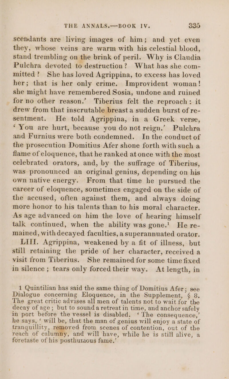 scendants are living images of him; and yet even they, whose veins are warm with his celestial blood, stand trembling on the brink of peril. Why is Claudia Pulchra devoted to destruction? What has she com- mitted? She has loved Agrippina, to excess has loved her; that is her only crime. Improvident woman! she might have remembered Sosia, undone and ruined for no other reason.’ Tiberius felt the reproach: it drew from that inscrutable breast a sudden burst of re- sentment. He told Agrippina, in a Greek verse, * You are hurt, because you do not reign.’ Pulchra and Furnius were both condemned. In the conduct of the prosecution Domitius Afer shone forth with such a flame of eloquence, thai he ranked at once with the most celebrated orators, and, by the suffrage of Tiberius, was pronounced an original genius, depending on his own native energy. From that time he pursued the career of eloquence, sometimes engaged on the side of the accused, often against them, and always doing more honor to his talents than to his moral character. As age advanced on him the love of hearing himself talk continued, when the ability was gone.! He re- mained, with decayed faculties, a superannuated orator. LIII. Agrippina, weakened by a fit of illness, but still retaining the pride of her character, received a visit from Tiberius. She remained for some time fixed in silence; tears only forced their way. At length, in 1 Quintilian has said the same thing of Domitius Afer; see Dialogue concerning Eloquence, in the Supplement, $ 8. The great critic advises all men of talents not to wait for the decay of age; but to sound a retreat in time, and anchor safely in port before the vessel is disabled. ‘The consequence,’ he says, * will be, that the man of genius will enjoy a state of tranquillity, removed. from scenes of contention, out of the reach of calumny, and will have, while he is still alive, a foretaste of his posthumous fame.’