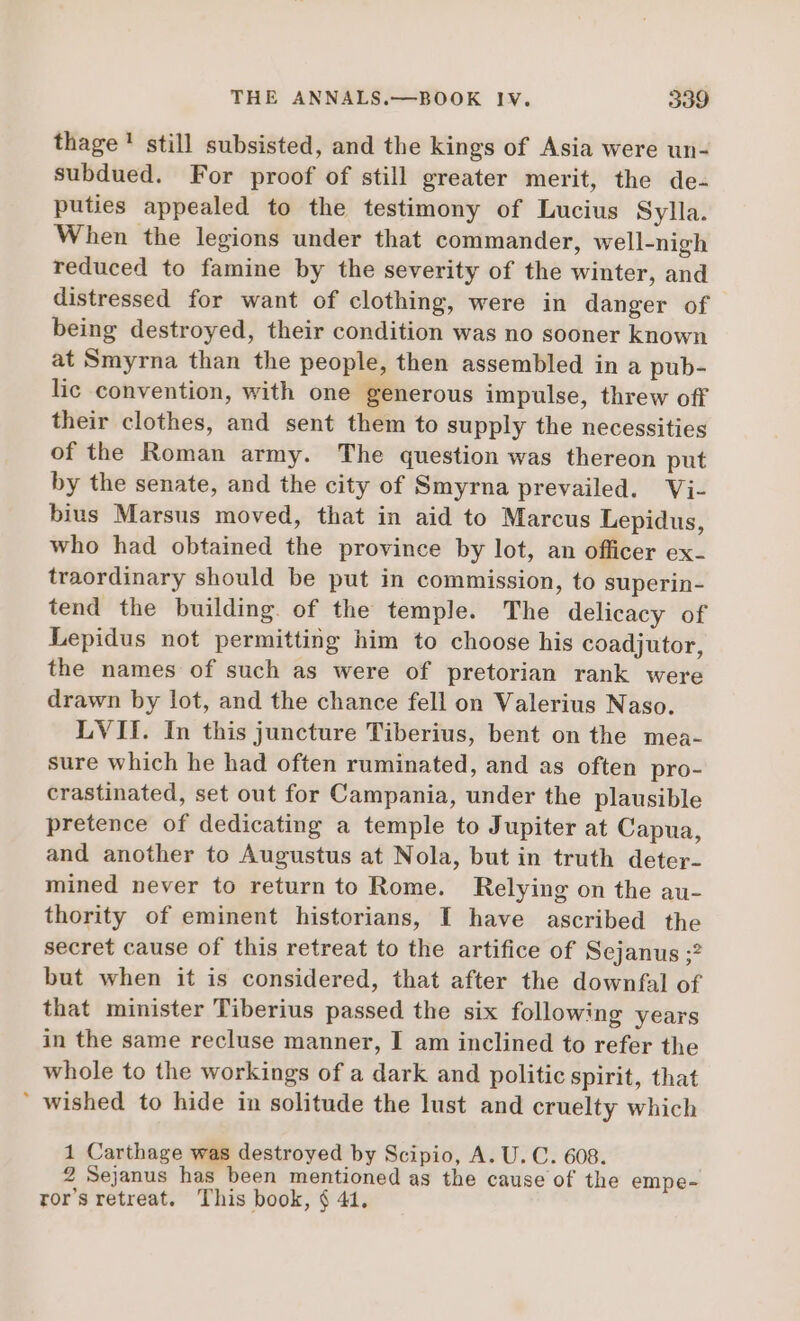 thage' still subsisted, and the kings of Asia were un- subdued. For proof of still greater merit, the de- puties appealed to the testimony of Lucius Sylla. When the legions under that commander, well-nigh reduced to famine by the severity of the winter, and distressed for want of clothing, were in danger of being destroyed, their condition was no sooner known at Smyrna than the people, then assembled in a pub- lic convention, with one generous impulse, threw off their clothes, and sent them to supply the necessities of the Roman army. The question was thereon put by the senate, and the city of Smyrna prevailed. Vi- bius Marsus moved, that in aid to Marcus Lepidus, who had obtained the province by lot, an officer ex- traordinary should be put in commission, to superin- tend the building. of the temple. The delicacy of Lepidus not permitting him to choose his coadjutor, the names of such as were of pretorian rank were drawn by lot, and the chance fell on Valerius Naso. LVII. In this juncture Tiberius, bent on the mea- sure which he had often ruminated, and as often pro- crastinated, set out for Campania, under the plausible pretence of dedicating a temple to Jupiter at Capua, and another to Augustus at Nola, but in truth deter- mined never to return to Rome. Relying on the au- thority of eminent historians, I have ascribed the secret cause of this retreat to the artifice of Sejanus ;? but when it is considered, that after the downfal of that minister Tiberius passed the six following years in the same recluse manner, I am inclined to refer the whole to the workings of a dark and politic spirit, that  wished to hide in solitude the lust and cruelty which 1 Carthage was destroyed by Scipio, A. U. C. 608. 2 Sejanus has been mentioned as the cause of the empe- ror's retreat. This book, $ 41.