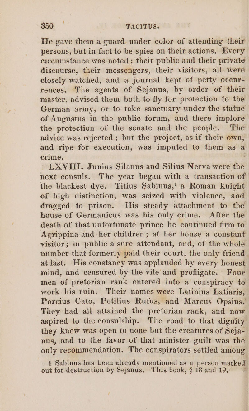 He gave them a guard under color of attending their persons, but in fact to be spies on their actions. Every circumstance was noted ; their public and their private discourse, their messengers, their visitors, all were closely watched, and a journal kept of petty occur- rences. The agents of Sejanus, by order of their master, advised them both to fly for protection to the German army, or to take sanctuary under the statue of Augustus in the public forum, and there implore the protection of the senate and the people. The advice was rejected ; but the project, as if their own, and ripe for execution, was imputed to them as a crime. LXVIII. Junius Silanus and Silius Nerva were the next consuls. The year began with a transaction of the blackest dye. Titius Sabinus,! a Roman knight of high distinction, was seized with violence, and dragged to prison. His steady attachment to the house of Germanicus was his only crime. After the death of that unfortunate prince he continued firm to Agrippina and her children; at her house a constant visitor; in public a sure attendant, and, of the whole number that formerly paid their court, the only friend . atlast. His constancy was applauded by every honest mind, and censured by the vile and profligate. Four men of pretorian rank entered into a conspiracy to work his ruin. Their names were Latinius Latiaris, Porcius Cato, Petilius Rufus, and Marcus Opsius. They had all attained the pretorian rank, and now aspired to the consulship. The road to that dignity they knew was open to none but the creatures of Seja- nus, and to the favor of that minister guilt was the only recommendation. The conspirators settled among 1 Sabinus has been already mentioned as a person marked out for destruction by Sejanus. This book, $ i8 and 19, — «|