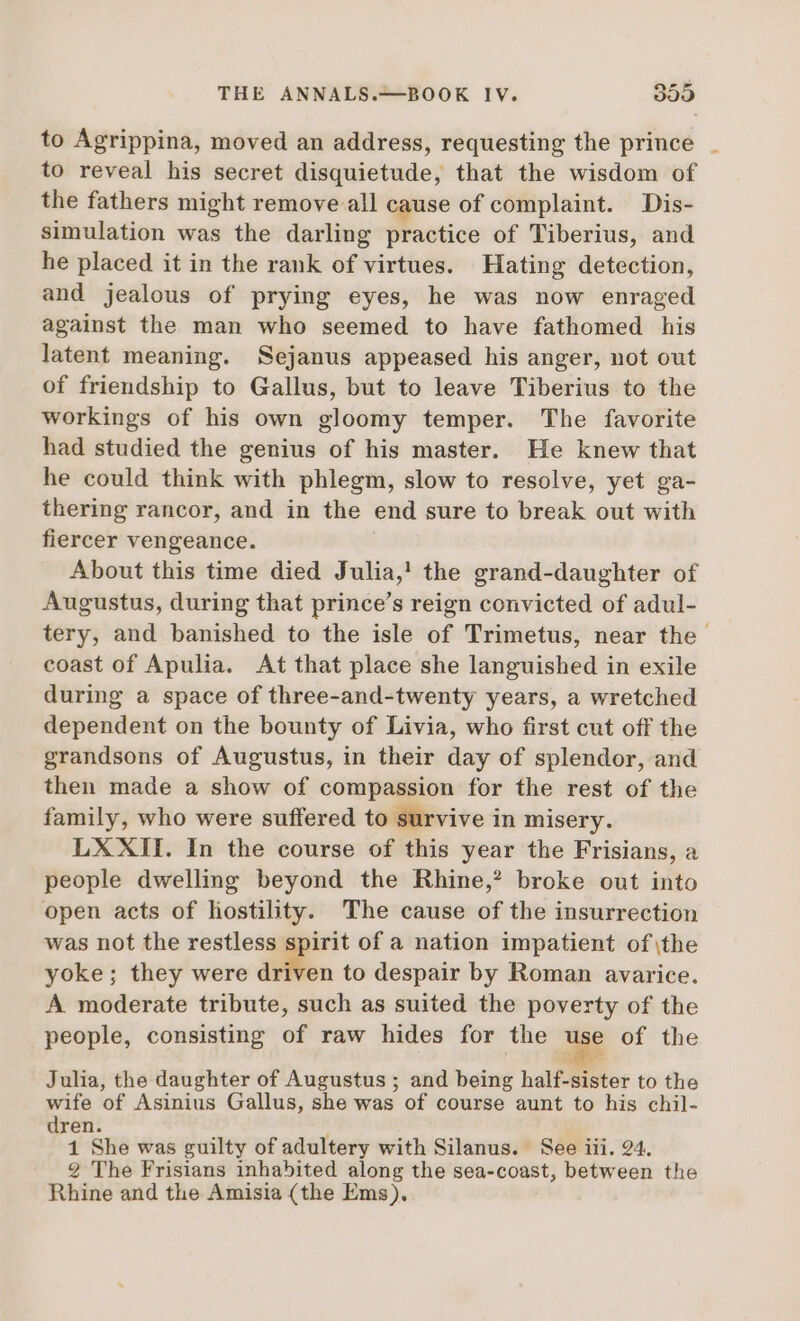 to Agrippina, moved an address, requesting the prince to reveal his secret disquietude, that the wisdom of the fathers might remove all cause of complaint. Dis- simulation was the darling practice of Tiberius, and he placed it in the rank of virtues. Hating detection, and jealous of prying eyes, he was now enraged against the man who seemed to have fathomed his latent meaning. Sejanus appeased his anger, not out of friendship to Gallus, but to leave Tiberius to the workings of his own gloomy temper. The favorite had studied the genius of his master. He knew that he could think with phlegm, slow to resolve, yet ga- thering rancor, and in the end sure to break out with fiercer vengeance. : About this time died Julia,! the grand-daughter of Augustus, during that prince's reign convicted of adul- tery, and banished to the isle of Trimetus, near the coast of Apulia. At that place she languished in exile during a space of three-and-twenty years, a wretched dependent on the bounty of Livia, who first cut off the grandsons of Augustus, in their day of splendor, and then made a show of compassion for the rest of the family, who were suffered to survive in misery. LXXII. In the course of this year the Frisians, a people dwelling beyond the Rhine,? broke out into open acts of hostility. The cause of the insurrection was not the restless spirit of a nation impatient of \the yoke; they were diften to despair by Roman avarice. A moderate tribute, such as suited the poverty of the people, consisting of raw hides for the use of the Julia, the daughter of Augustus ; and being half-sister to the wife of Asinius Gallus, she was of course aunt to his chil- dren. 1 She was guilty of adultery with Silanus. See iii. 24. 2 The Frisians inhabited along the sea-coast, between the Rhine and the Amisia (the Ems).