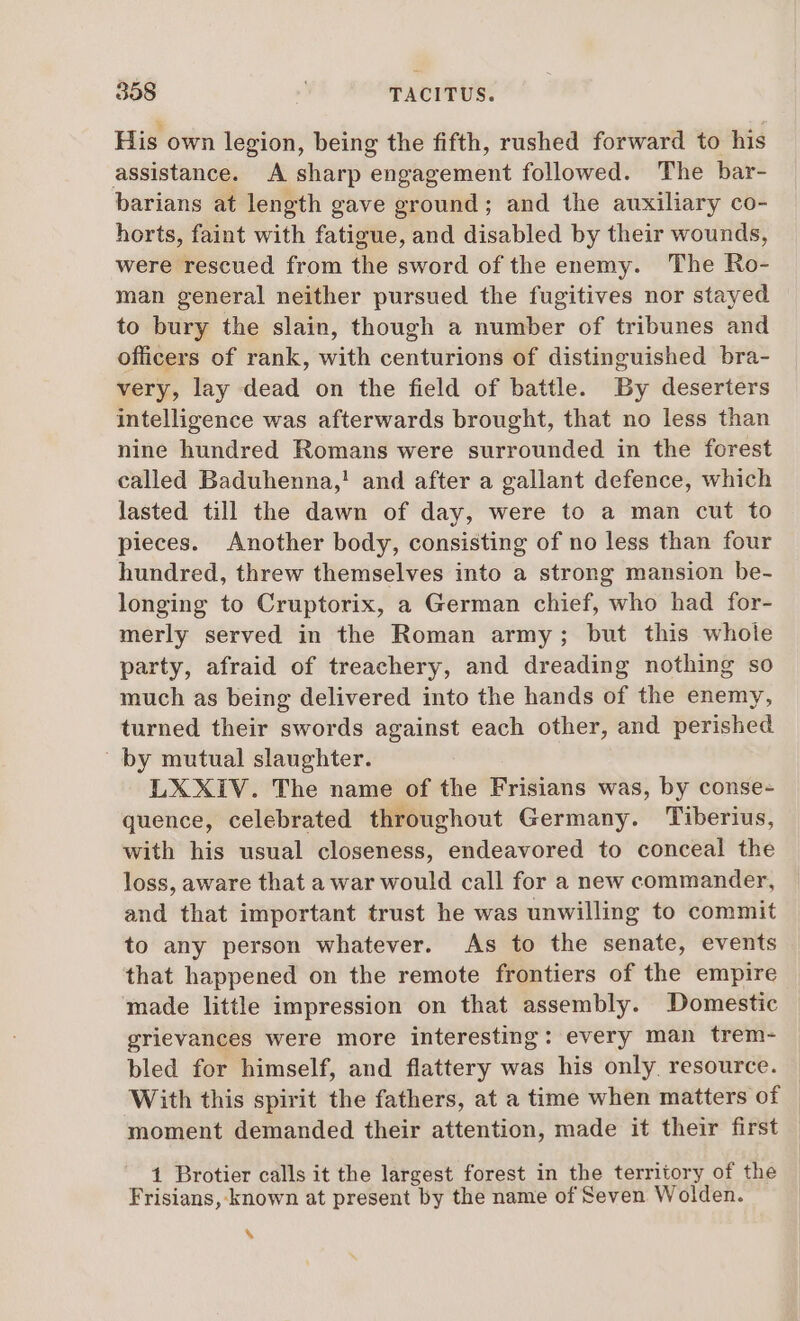 His own legion, being the fifth, rushed forward to his assistance. A sharp engagement followed. The bar- barians at length gave ground; and the auxiliary co- horts, faint with fatigue, and disabled by their wounds, were rescued from the sword of the enemy. The Ro- man general neither pursued the fugitives nor stayed to bury the slain, though a number of tribunes and officers of rank, with centurions of distinguished bra- very, lay dead on the field of battle. By deserters intelligence was afterwards brought, that no less than nine hundred Romans were surrounded in the forest called Baduhenna,! and after a gallant defence, which lasted till the dawn of day, were to a man cut to pieces. Another body, consisting of no less than four hundred, threw themselves into a strong mansion be- longing to Cruptorix, a German chief, who had for- merly served in the Roman army; but this whole party, afraid of treachery, and dreading nothing so much as being delivered into the hands of the enemy, turned their swords against each other, and perished | by mutual slaughter. LXXIV. The name of the Frisians was, by conse- quence, celebrated throughout Germany. Tiberius, with his usual closeness, endeavored to conceal the loss, aware that a war would call for a new commander, and that important trust he was unwilling to commit to any person whatever. As to the senate, events that happened on the remote frontiers of the empire made little impression on that assembly. Domestic grievances were more interesting: every man trem- bled for himself, and flattery was his only. resource. With this spirit the fathers, at a time when matters of moment demanded their attention, made it their first 1 Brotier calls it the largest forest in the territory of the Frisians, known at present by the name of Seven Wolden. hj