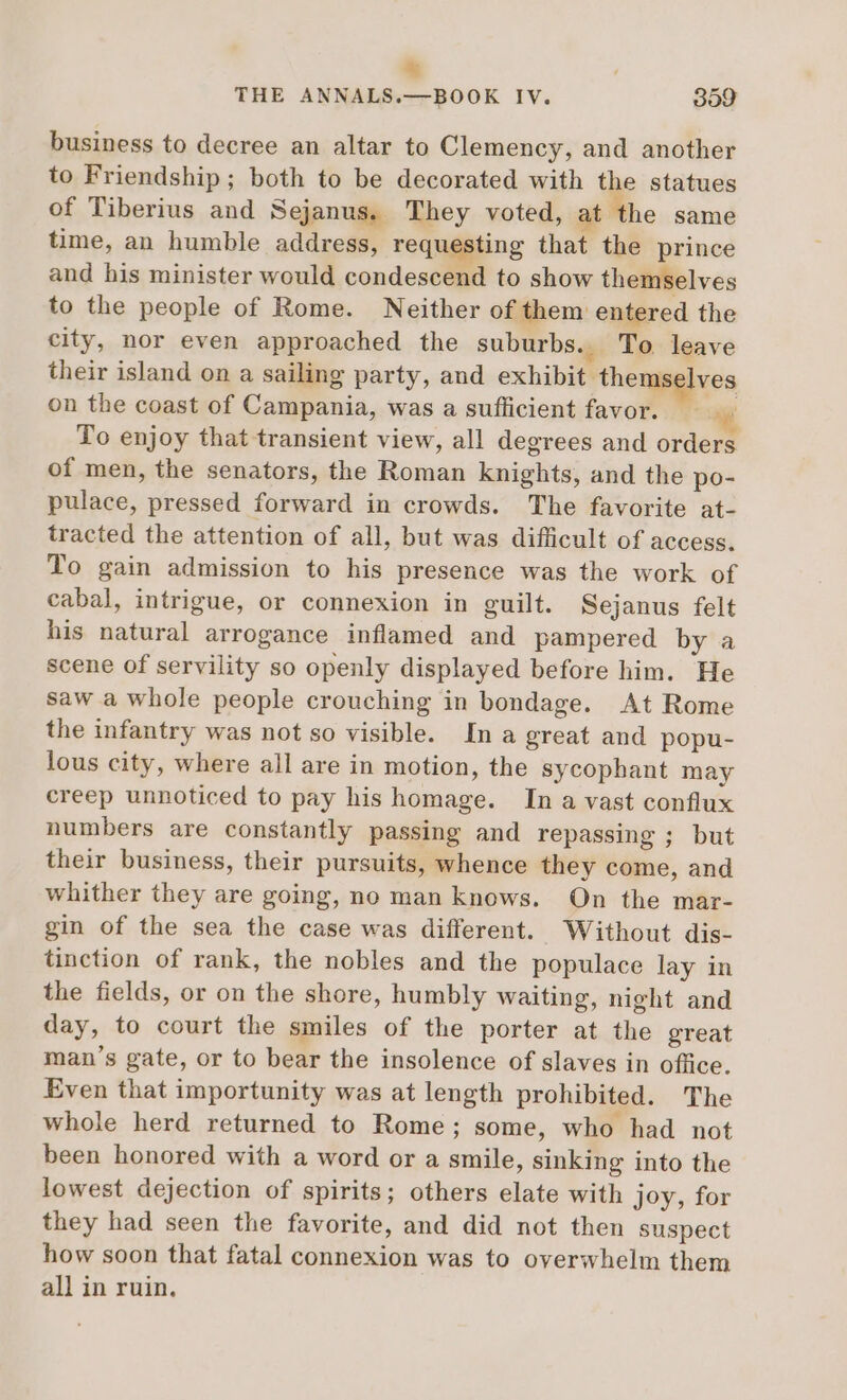 * , THE ANNALS.—BOOK IV. 399 business to decree an altar to Clemency, and another to Friendship; both to be decorated with the statues of Tiberius and Sejanus. They voted, at ‘the same time, an humble address, requesting that the prince and his minister would condescend to show themselves to the people of Rome. Neither of them entered the city, nor even approached the suburbs. To leave their island on a sailing party, and exhibit themse ves on the coast of Campania, was a sufficient favor. ^. To enjoy that transient view, all degrees and orders of men, the senators, the Roman knights, and the po- pulace, pressed forward in crowds. The favorite at- tracted the attention of all, but was difficult of access. To gain admission to his presence was the work of cabal, intrigue, or connexion in guilt. Sejanus felt his natural arrogance inflamed and pampered by a scene of servility so openly displayed before him. He saw a whole people crouching in bondage. At Rome the infantry was not so visible. In a great and popu- lous city, where all are in motion, the sycophant may creep unnoticed to pay his homage. In a vast conflux numbers are constantly passing and repassing ; but their business, their pursuits, whence they come, and whither they are going, no man knows. On the mar- gin of the sea the case was different. Without dis- tinction of rank, the nobles and the populace lay in the fields, or on the shore, humbly waiting, night and day, to court the smiles of the porter at the great man's gate, or to bear the insolence of slaves in office. Even that importunity was at length prohibited. The whole herd returned to Rome; some, who had not been honored with a word or a smile, sinking into the lowest dejection of spirits; others elate with joy, for they had seen the favorite, and did not then suspect how soon that fatal connexion was to overwhelm them all in ruin.