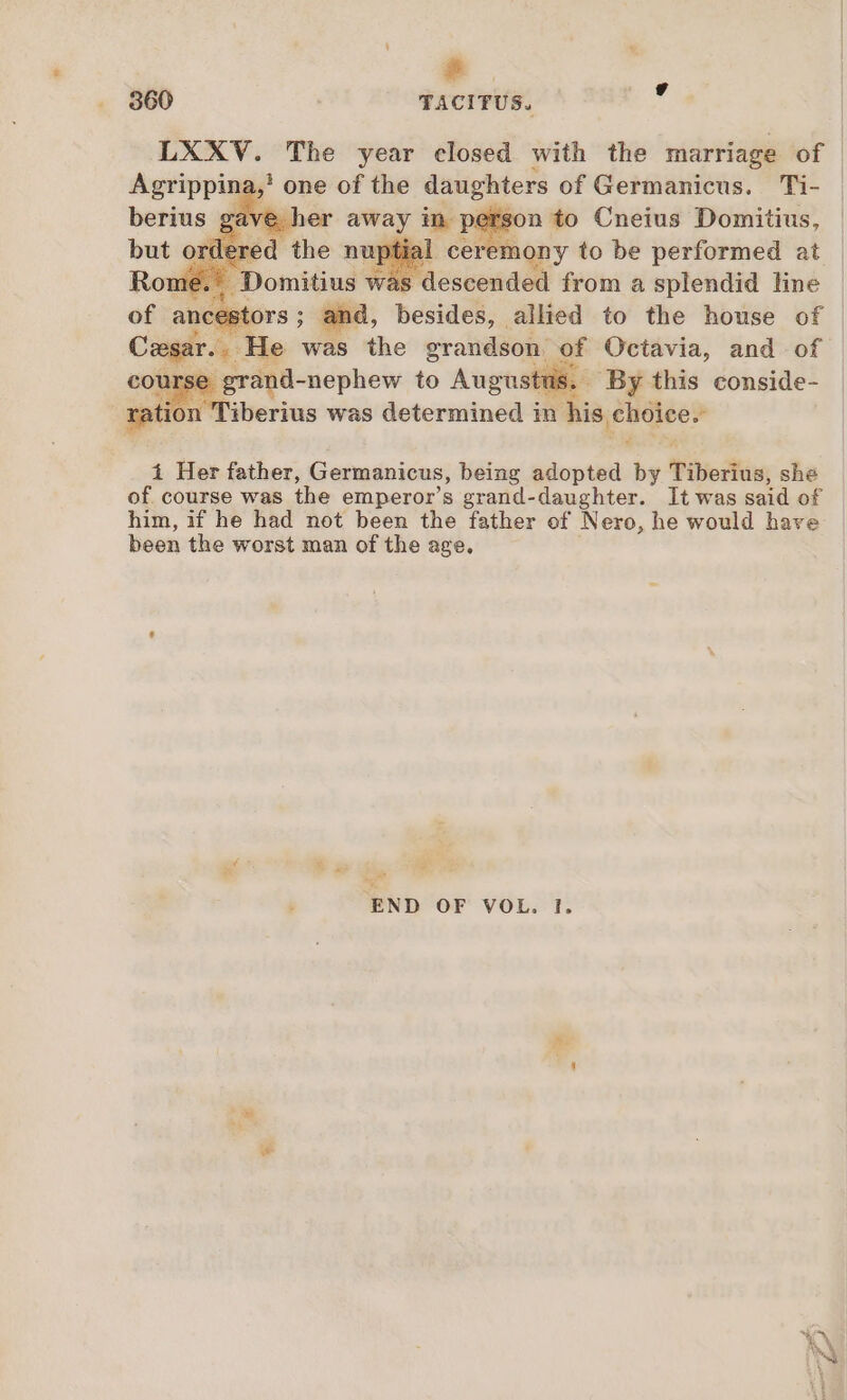 s 860 TACITUS. , LXXV. The year closed with the marriage of ina,! one of the daughters of Germanicus. Ti- on to Cneius Domitius, x ony to be performed at is descended from a splendid line Ors ; and, besides, allied to the house of | e was the grandson. of Octavia, and of se grand-nephew to Augustus. By this conside- Tiberius was determined in his choice.  Li i Her father, Germanicus, being adopted by Tiberius, she of course was the emperor’s grand-daughter. It was said of him, if he had not been the father of Nero, he would have been the worst man of the age. Ks XP d . ~ END OF VOL. I.