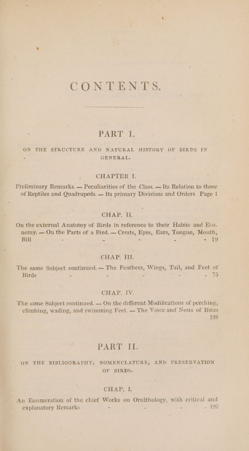 CONTENTS. - PART If. ON THE STRUCTURE AND NATURAL HISTORY OF BIRDS, IN GENERAL. | CHAPTER I. Preliminary Remarks. — Peculiarities of the Class. — Its Relation to those of Reptiles and Quadrupeds. — Its primary Divisions and Orders Page 1} CHAR. hk. On the external Anatomy of Birds in reference to their Habits and Eco- nomy. — On the Parts of a Bird. — Crests, Eyes, Ears, Tongue, Mouth, Bill - Pa - 3 = 19 CHAP. III. The same Subject continued. — The Feathers, Wings, Tail, and Feet of Birds « « - * eit CHAP. IV, The same Subject continued, — On the different Modifications of perching, climbing, wading, and swimming Feet. — The Voice and Nests of Biras 128 PART Ts ON THE BIBLIOGRAPHY, NOMENCLATURE, AND PRESERVATION OF BIRDS. CHAP, I. An Enumeration of the chief Works on Ornithology, with critical and explanatory Remarks - 2 * .- 192