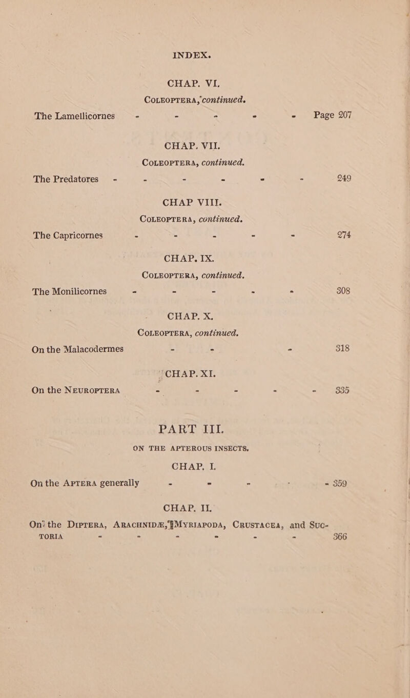 INDEX. CHAP. VIL. COLEOPTERA, continued. The Lamellicornes - = m CHAP. VII. COLEOPTERA, continued. The Predatores - = = = CHAP VIII. COLEOPTERA, continued. The Capricornes - - s CHAP. IX. COLEOPTERA, continued. The Monilicornes - é = CHAP. X. COLEOPTERA, continued. On the Malacodermes a 5 | CHAP. XI. On the NEUROPTERA - a = PAT lie ON THE APTEROUS INSECTS, CHAP, I. CHAP. II. Page 207 274. 308 318 = 359 TORIA - - - ° 366