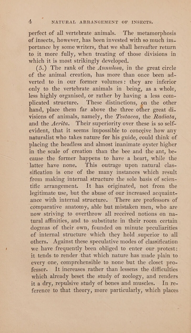 perfect of all vertebrate animals. The metamorphosis of insects, however, has been invested with so much im- portance by some writers, that we shall hereafter return to it more fully, when treating of those divisions in which it is most strikingly developed. (5.) The rank of the Annulosa, in the great circle of the animal creation, has more than once been ad- verted to in our former volumes: they are inferior only to the vertebrate animals in being, as a whole, less highly organised, or rather by having a less com- plicated structure. These distinctions, on the other hand, place them far above the three other great di- visions of animals, namely, the Testacea, the Radiata, and the Acrita. Their superiority over these is so self- evident, that it seems impossible to conceive how any naturalist who takes nature for his guide, could think of placing the headless and almost inanimate oyster higher in the scale of creation than the bee and the ant, be- cause the former happens to have a heart, while the ‘latter have none. This outrage upon natural clas- sification is one of the many instances which result from making internal structure the sole basis of scien- tific arrangement. It has originated, not from the legitimate use, but the abuse of our increased acquaint- ance with internal structure. There are professors of comparative anatomy, able but mistaken men, who are now striving to overthrow all received notions on na- tural affinities, and to substitute in their room certain dogmas of their own, founded on minute peculiarities of internal structure which they hold superior to all others. Against these speculative modes of classification we have frequently been obliged to enter our protest: it tends to render that which nature has made plain to every one, comprehensible to none but the closet pro- fessor. It increases rather than lessens the difficulties which already beset the study of zoology, and renders it a dry, repulsive study of bones and muscles. In re- ference to that theory, more particularly, which places