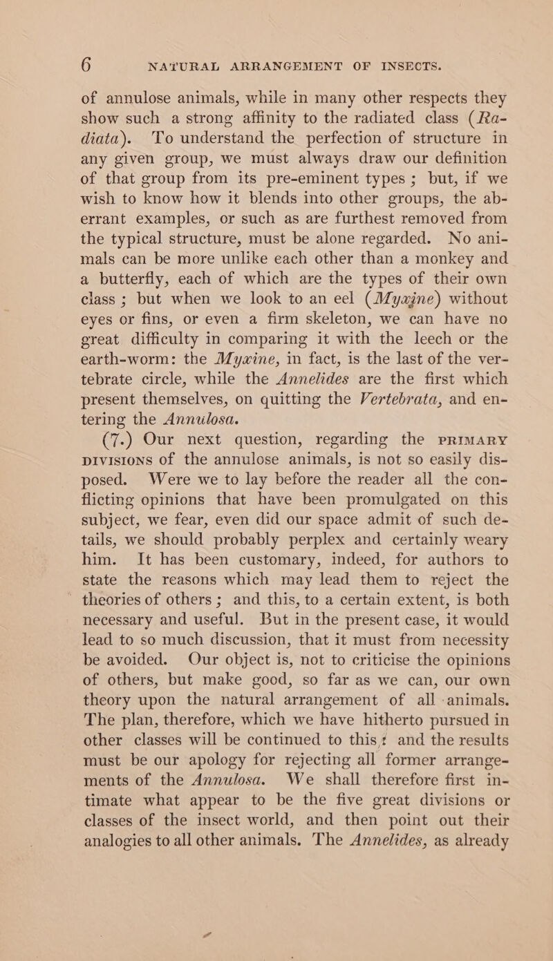 of annulose animals, while in many other respects they show such a strong affinity to the radiated class (Ra- diata). To understand the perfection of structure in any given group, we must always draw our definition of that group from its pre-eminent types ; but, if we wish to know how it blends into other groups, the ab- errant examples, or such as are furthest removed from the typical structure, must be alone regarded. No ani- mals can be more unlike each other than a monkey and a butterfly, each of which are the types of their own class ; but when we look to an eel (Myajne) without eyes or fins, or even a firm skeleton, we can have no great difficulty in comparing it with the leech or the earth-worm: the Mywine, in fact, is the last of the ver- tebrate circle, while the Annelides are the first which present themselves, on quitting the Vertebrata, and en- tering the Annulosa. (7.) Our next question, regarding the primary pivistons of the annulose animals, is not so easily dis- posed. Were we to lay before the reader all the con- flicting opinions that have been promulgated on this subject, we fear, even did our space admit of such de- tails, we should probably perplex and certainly weary him. It has been customary, indeed, for authors to state the reasons which may lead them to reject the theories of others ; and this, to a certain extent, is both necessary and useful. But in the present case, it would lead to so much discussion, that it must from necessity be avoided. Our object is, not to criticise the opinions of others, but make good, so far as we can, our own theory upon the natural arrangement of all animals. The plan, therefore, which we have hitherto pursued in other classes will be continued to this: and the results must be our apology for rejecting all former arrange- ments of the Annulosa. We shall therefore first in- timate what appear to be the five great divisions or classes of the insect world, and then point out their analogies to all other animals. ‘The Annelides, as already