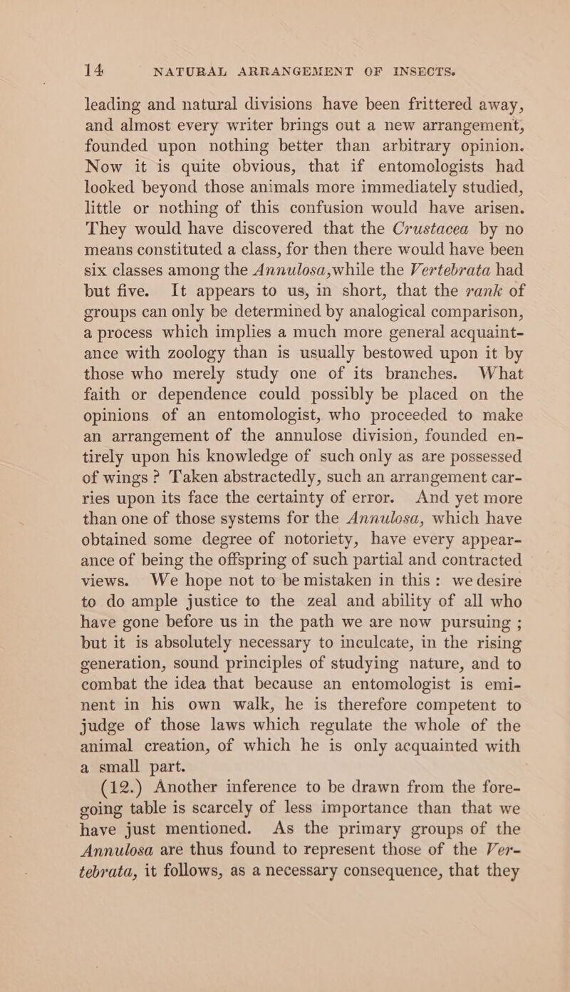 leading and natural divisions have been frittered away, and almost every writer brings out a new arrangement, founded upon nothing better than arbitrary opinion. Now it is quite obvious, that if entomologists had looked beyond those animals more immediately studied, little or nothing of this confusion would have arisen. They would have discovered that the Crustacea by no means constituted a class, for then there would have been six classes among the Annulosa,while the Vertebrata had but five. It appears to us, in short, that the sank of groups can only be determined by analogical comparison, a process which implies a much more general acquaint- ance with zoology than is usually bestowed upon it by those who merely study one of its branches. What faith or dependence could possibly be placed on the opinions of an entomologist, who proceeded to make an arrangement of the annulose division, founded en- tirely upon his knowledge of such only as are possessed of wings ? Taken abstractedly, such an arrangement car- ries upon its face the certainty of error. And yet more than one of those systems for the Annulosa, which have obtained some degree of notoriety, have every appear- ance of being the offspring of such partial and contracted views. We hope not to be mistaken in this: we desire to do ample justice to the zeal and ability of all who have gone before us in the path we are now pursuing ; but it is absolutely necessary to inculcate, in the rising generation, sound principles of studying nature, and to combat the idea that because an entomologist is emi- nent in his own walk, he is therefore competent to judge of those laws which regulate the whole of the animal creation, of which he is only acquainted with a small part. (12.) Another inference to be drawn from the fore- going table is scarcely of less importance than that we have just mentioned. As the primary groups of the Annulosa are thus found to represent those of the Ver- tebrata, it follows, as a necessary consequence, that they