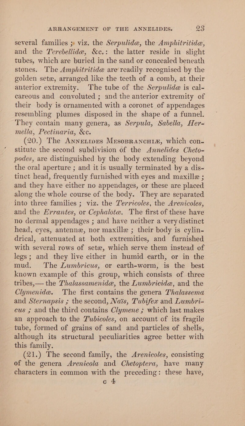 several families ;» viz. the Serpulide, the Amphitritide, and the Terebellide, &amp;c.: the latter reside in slight tubes, which are buried in the sand or concealed beneath stones. The Amphitritide are readily recognised by the golden sete, arranged like the teeth of a comb, at their anterior extremity. The tube of the Serpulide is cal- careous and convoluted ; and the anterior extremity of their body is ornamented with a coronet of appendages resembling plumes disposed in the shape of a funnel. They contain many genera, as Serpula, Sabella, Her- mella, Pectinaria, &amp;c. (20.) The Annetipes Mrsoprancui#, which con- stitute the second subdivision of the Annelides Cheto- podes, are distinguished by the body extending beyond the oral aperture ; and it is usually terminated by a dis- tinct head, frequently furnished with eyes and maxille ; and they have either no appendages, or these are placed along the whole course of the body. They are separated into three families ; viz. the Yervicoles, the Arenicoles, and the Hrrantes, or Cephalote. The first of these have no dermal appendages ; and have neither a very distinct head, eyes, antenne, nor maxille ; their body is cylin- drical, attenuated at both extremities, and furnished with several rows of sete, which serve them instead of legs; and they live either in humid earth, or in the mud. The Lumbricus, or earth-worm, is the best known example of this group, which consists of three tribes, — the Thalassamenide, the Lumbricide, and the Clymenide. The first contains the genera Thalassema and Sternapsis ; the second, Nats, Tubifex and Lumbri- cus ; and the third contains Clymene ; which last makes an approach to the J'wbicoles, on account of its fragile tube, formed of grains of sand and particles of shells, although its structural peculiarities agree better with this family. (21.) The second family, the Arenicoles, consisting of the genera Arenicola and Chetoptera, have many characters in common with the preceding: these have, c 4