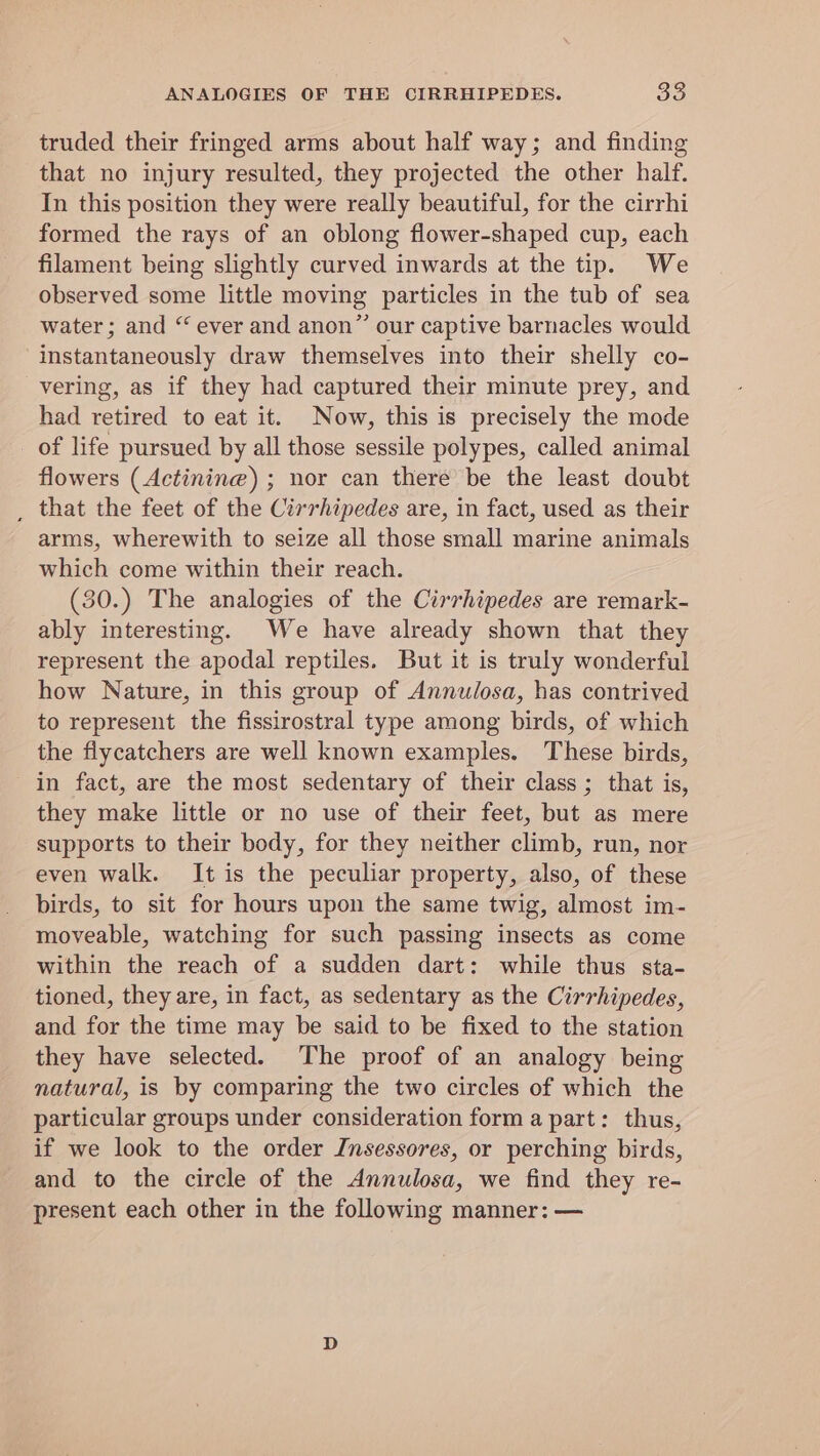 truded their fringed arms about half way; and finding that no injury resulted, they projected the other half. In this position they were really beautiful, for the cirrhi formed the rays of an oblong flower-shaped cup, each filament being slightly curved inwards at the tip. We observed some little moving particles in the tub of sea water; and “ ever and anon” our captive barnacles would instantaneously draw themselves into their shelly co- vering, as if they had captured their minute prey, and had retired to eat it. Now, this is precisely the mode of life pursued by all those sessile polypes, called animal flowers (Actinine) ; nor can there’ be the least doubt _ that the feet of the Cirrhipedes are, in fact, used as their arms, wherewith to seize all those small marine animals which come within their reach. (30.) The analogies of the Cirrhipedes are remark- ably interesting. We have already shown that they represent the apodal reptiles. But it is truly wonderful how Nature, in this group of Annulosa, has contrived to represent the fissirostral type among birds, of which the flycatchers are well known examples. These birds, in fact, are the most sedentary of their class ; that is, they make little or no use of their feet, but as mere supports to their body, for they neither climb, run, nor even walk. It is the peculiar property, also, of these birds, to sit for hours upon the same twig, almost im- moveable, watching for such passing insects as come within the reach of a sudden dart: while thus sta- tioned, they are, in fact, as sedentary as the Cirrhipedes, and for the time may be said to be fixed to the station they have selected. The proof of an analogy being natural, is by comparing the two circles of which the particular groups under consideration form a part: thus, if we look to the order Insessores, or perching birds, and to the circle of the Annulosa, we find they re- present each other in the following manner: —