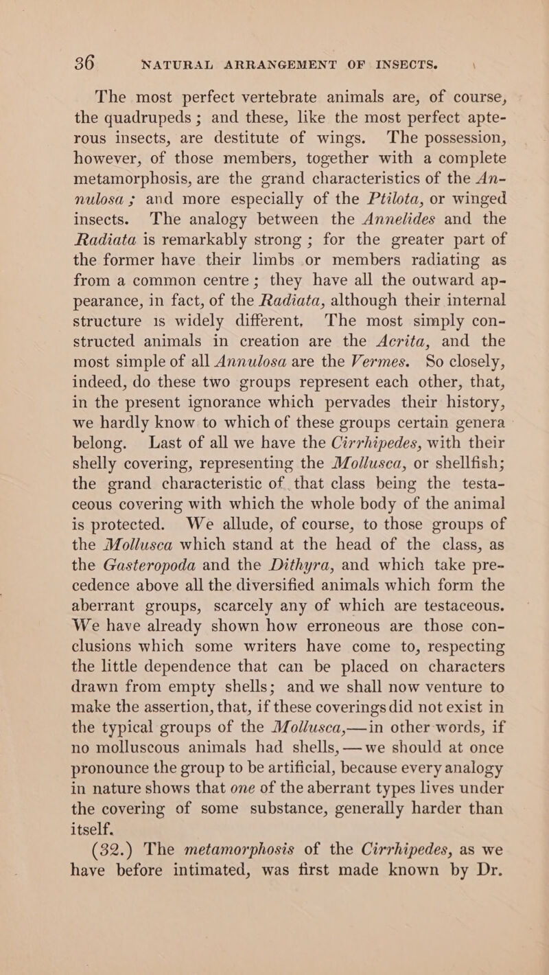 The most perfect vertebrate animals are, of course, the quadrupeds ; and these, like the most perfect apte- rous insects, are destitute of wings. The possession, however, of those members, together with a complete metamorphosis, are the grand characteristics of the An- nulosa ; and more especially of the Ptilota, or winged insects. The analogy between the Annelides and the Radiata is remarkably strong ; for the greater part of the former have their limbs or members radiating as from a common centre; they have all the outward ap- pearance, in fact, of the Radiata, although their internal structure 1s widely different, ‘The most simply con- structed animals in creation are the Acrita, and the most simple of all Annulosa are the Vermes. So closely, indeed, do these two groups represent each other, that, in the present ignorance which pervades their history, we hardly know to which of these groups certain genera belong. Last of all we have the Cirrhipedes, with their shelly covering, representing the Mollusca, or shellfish; the grand characteristic of that class being the testa- ceous covering with which the whole body of the animal is protected. We allude, of course, to those groups of the Mollusca which stand at the head of the class, as the Gasteropoda and the Dithyra, and which take pre- cedence above all the diversified animals which form the aberrant groups, scarcely any of which are testaceous. We have already shown how erroneous are those con- clusions which some writers have come to, respecting the little dependence that can be placed on characters drawn from empty shells; and we shall now venture to make the assertion, that, if these coverings did not exist in the typical groups of the Mollusca,—in other words, if no molluscous animals had shells, —we should at once pronounce the group to be artificial, because every analogy in nature shows that one of the aberrant types lives under the covering of some substance, generally harder than itself. (32.) The metamorphosis of the Cirrhipedes, as we have before intimated, was first made known by Dr.