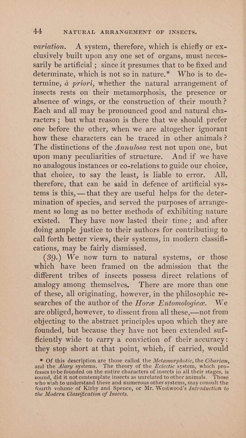 variation. A system, therefore, which is chiefly or ex- clusively built upon any one set of organs, must neces- sarily be artificial ; since it presumes that to be fixed and determinate, which is not so in nature.* Who is to de- termine, a priori, whether the natural arrangement of insects rests on their metamorphosis, the presence or absence of wings, or the construction of their mouth? Each and all may be pronounced good and natural cha- racters ; but what reason is there that we should prefer one before the other, when we are altogether ignorant how these characters can be traced in other animals? The distinctions of the Annulosa rest not upon one, but upon many peculiarities of structure. And if we have no analogous instances or co-relations to guide our choice, that choice, to say the least, is liable to error. All, therefore, that can be said in defence of artificial sys- tems is this, —that they are useful helps for the deter- mination of species, and served the purposes of arrange~ ment so long as no better methods of exhibiting nature existed. They have now lasted their time; and after doing ample justice to their authors for contributing to call forth better views, their systems, in modern classifi- cations, may be fairly dismissed. (39. ; We now turn to natural systems, or those which have been framed on the admission that the different tribes of insects possess direct relations of analogy among themselves. There are more than one of these, all originating, however, in the philosophic re- searches of the author of the Hore Entomologice. We are obliged, however, to dissent from all these,—not from objecting to the abstract principles upon which they are founded, but because they have not been extended suf- ficiently wide to carry a conviction of their accuracy: they stop short at that point, which, if carried, would * Of this description are those called the Metamorphotic, the Cibarian, and the Alary systems. The theory of the Eclectic system, which pro- fesses to be founded on the entire characters of insects in all their stages, is sound, did it not contemplate insects as unrelated to other animals. ‘Those who wish to understand these and numerous other systems, may consult the fourth volume of Kirby and Spence, or Mr. Westwood’s Introduction to the Modern Classification of Insects.