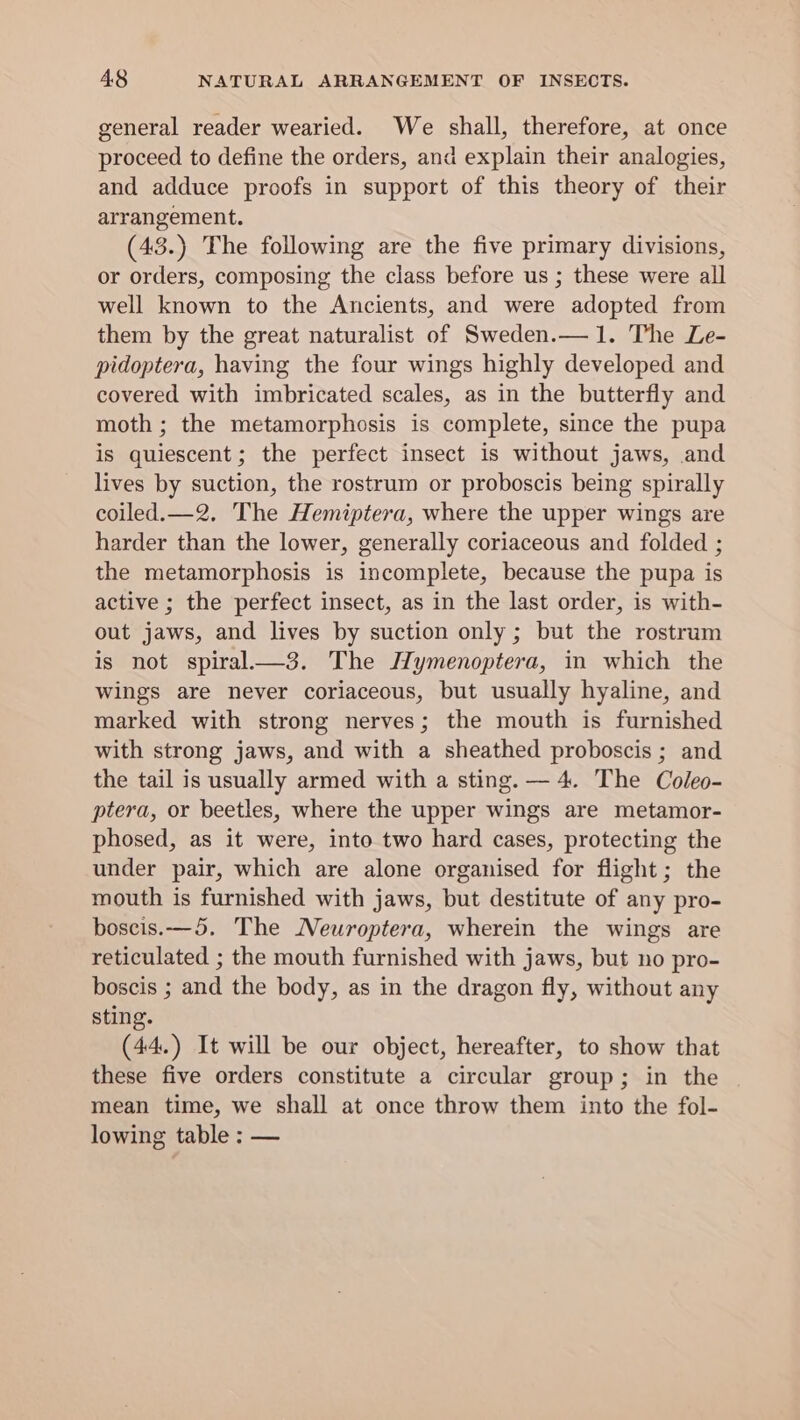 general reader wearied. We shall, therefore, at once proceed to define the orders, and explain their analogies, and adduce proofs in support of this theory of their arrangement. (43.) The following are the five primary divisions, or orders, composing the class before us ; these were all well known to the Ancients, and were adopted from them by the great naturalist of Sweden.— 1. The Le- pidoptera, having the four wings highly developed and covered with imbricated scales, as in the butterfly and moth ; the metamorphosis is complete, since the pupa is quiescent; the perfect insect is without jaws, and lives by suction, the rostrum or proboscis being spirally coiled.—2. The Hemiptera, where the upper wings are harder than the lower, generally coriaceous and folded ; the metamorphosis is incomplete, because the pupa is active ; the perfect insect, as in the last order, is with- out jaws, and lives by suction only ; but the rostrum is not spiral—_3. The Hymenoptera, in which the wings are never coriaceous, but usually hyaline, and marked with strong nerves; the mouth is furnished with strong jaws, and with a sheathed proboscis ; and the tail is usually armed with a sting. —4. The Coleo- ptera, or beetles, where the upper wings are metamor- phosed, as it were, into two hard cases, protecting the under pair, which are alone organised for flight; the mouth is furnished with jaws, but destitute of any pro- boscis.—5. The Meuroptera, wherein the wings are reticulated ; the mouth furnished with jaws, but no pro- boscis ; and the body, as in the dragon fly, without any sting. (44.) It will be our object, hereafter, to show that these five orders constitute a circular group; in the mean time, we shall at once throw them into the fol- lowing table : —