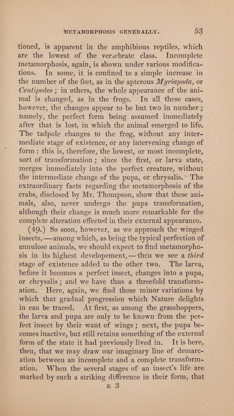 tioned, is apparent in the amphibious reptiles, which are the lowest of the vervebrate class. Incomplete metamorphosis, again, is shown under various modifica- tions. In some, it is confined to a simple increase in the number of the feet, as in the apterous Myriapoda, or Centipedes ; in others, the whole appearance of the ani- mal is changed, as in the frogs. In all these cases, however, the changes appear to be but two in number ; namely, the perfect form being assumed immediately after that is lost, in which the animal emerged to life. The tadpole changes to the frog, without any inter- mediate stage of existence, or any intervening change of form : this is, therefore, the lowest, or most incomplete, sort of transformation ; since the first, or larva state, merges immediately into the perfect creature, without the intermediate change of the pupa, or chrysalis.° The _ extraordinary facts regarding the metamorphosis of the crabs, disclosed by Mr. Thompson, show that these ani- mals, also, never undergo the pupa transformation, although their change is much more remarkable for the complete alteration effected in their external appearance. (49.) So soon, however, as we approach the winged insects, —among which, as being the typical perfection of annulose animals, we should expect to find metamorpho- sis in its highest developement,—then we see a third . Stage of existence added to the other two. The larva, before it becomes a perfect insect, changes into a pupa, or chrysalis ; and we have thus a threefold transform- ation. Here, again, we find those minor variations by which that gradual progression which Nature delights in can be traced. At first, as among the grasshoppers, the larva and pupa are only to be known from the per- fect insect by their want of wings; next, the pupa be- comes inactive, but still retains something of the external form of the state it had previously lived in. It is here, then, that we may draw our imaginary line of demarc- ation between an incomplete and a complete transform. ation. When the several stages of an insect’s life are marked by such a striking difference in their form, that E 3