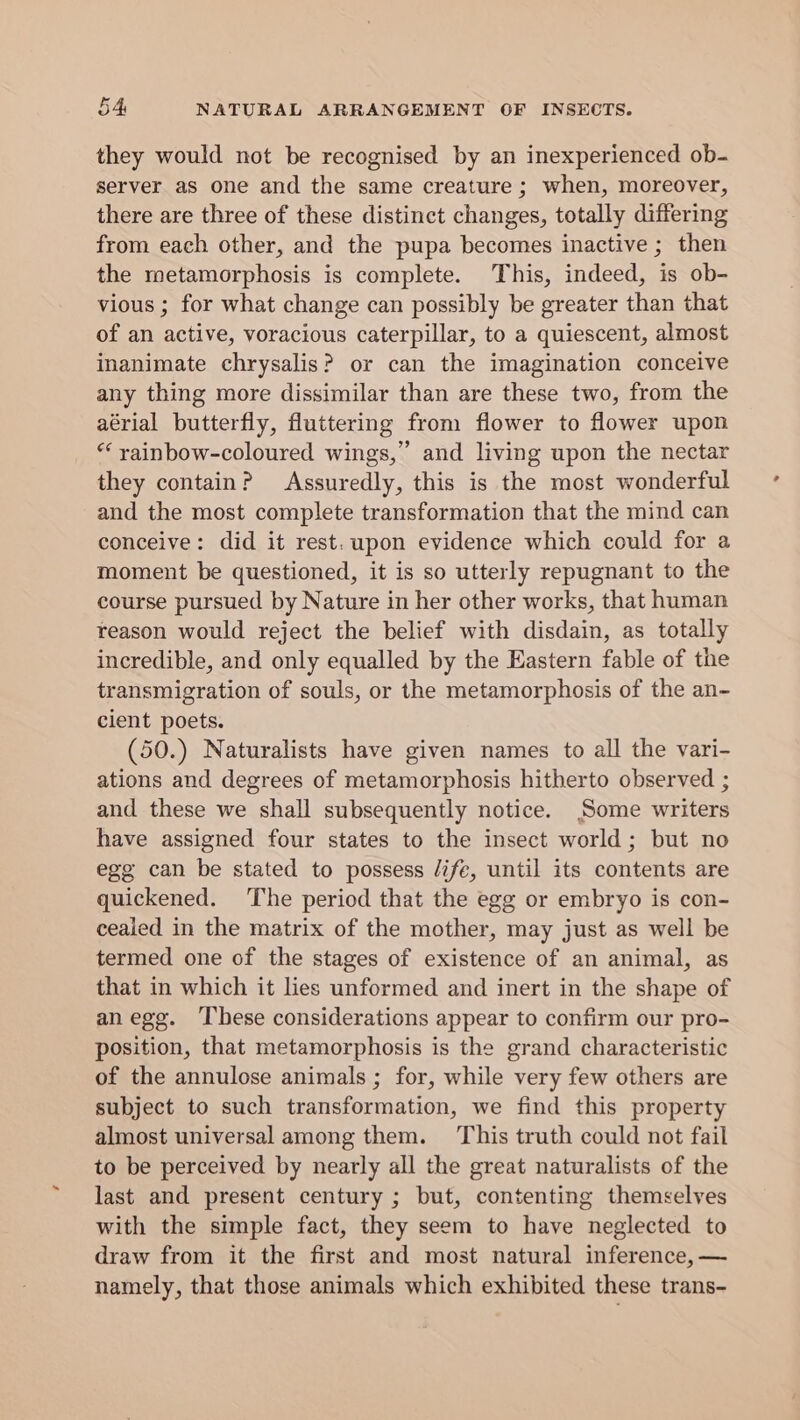 they would not be recognised by an inexperienced ob- server as one and the same creature ; when, moreover, there are three of these distinct changes, totally differing from each other, and the pupa becomes inactive ; then the metamorphosis is complete. This, indeed, is ob- vious ; for what change can possibly be greater than that of an active, voracious caterpillar, to a quiescent, almost inanimate chrysalis? or can the imagination conceive any thing more dissimilar than are these two, from the aérial butterfly, fluttering from flower to flower upon “‘ yainbow-coloured wings,’ and living upon the nectar they contain? Assuredly, this is the most wonderful and the most complete transformation that the mind can conceive: did it rest. upon evidence which could for a moment be questioned, it is so utterly repugnant to the course pursued by Nature in her other works, that human reason would reject the belief with disdain, as totally incredible, and only equalled by the Eastern fable of the transmigration of souls, or the metamorphosis of the an- cient poets. (50.) Naturalists have given names to all the vari- ations and degrees of metamorphosis hitherto observed ; and these we shall subsequently notice. Some writers have assigned four states to the insect world; but no egg can be stated to possess life, until its contents are quickened. ‘The period that the egg or embryo is con- cealed in the matrix of the mother, may just as well be termed one of the stages of existence of an animal, as that in which it lies unformed and inert in the shape of anegg. These considerations appear to confirm our pro- position, that metamorphosis is the grand characteristic of the annulose animals ; for, while very few others are subject to such transformation, we find this property almost universal among them. This truth could not fail to be perceived by nearly all the great naturalists of the last and present century ; but, contenting themselves with the simple fact, they seem to have neglected to draw from it the first and most natural inference, — namely, that those animals which exhibited these trans-