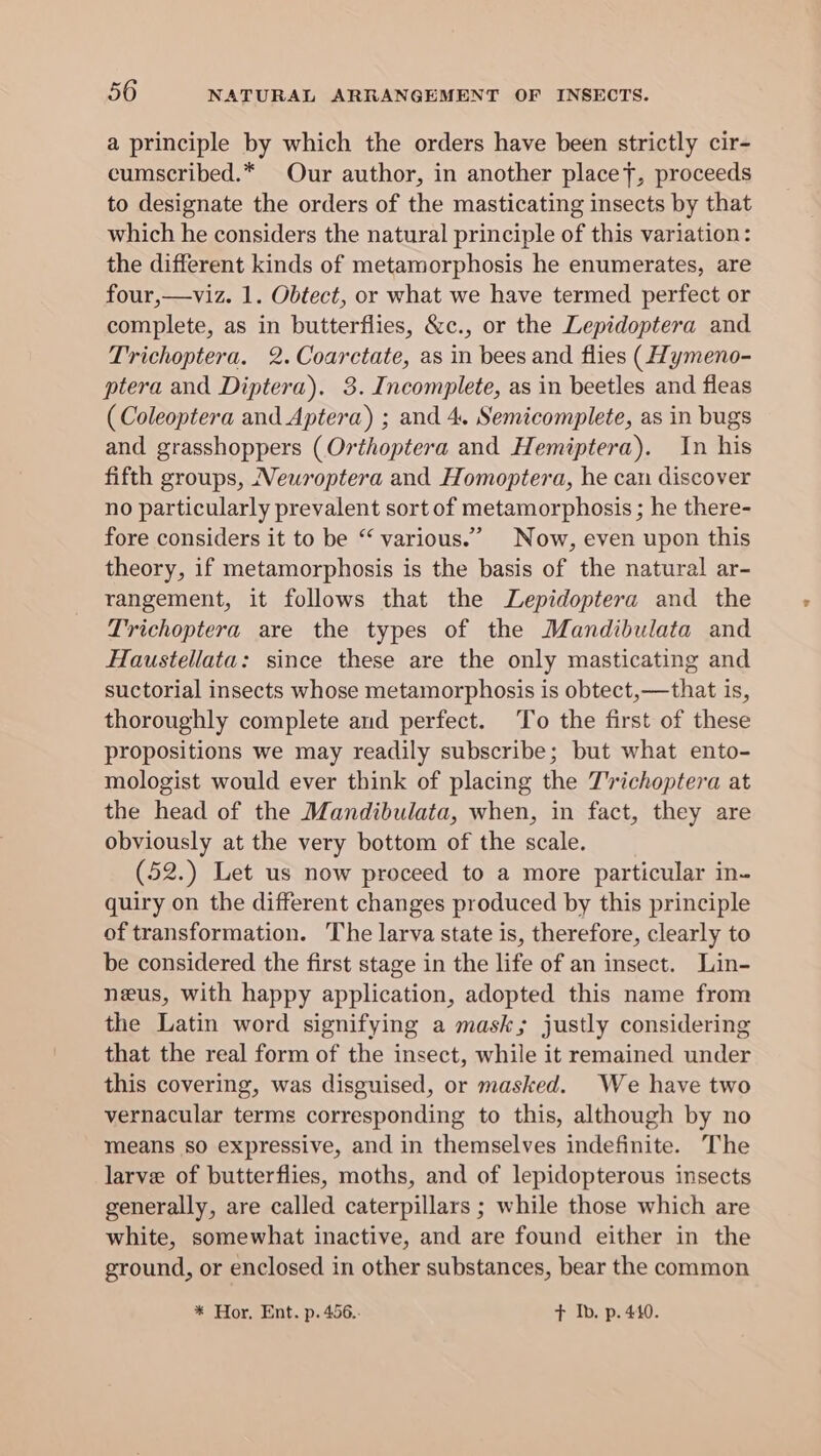 a principle by which the orders have been strictly cir- cumscribed.* Our author, in another placet, proceeds to designate the orders of the masticating insects by that which he considers the natural principle of this variation: the different kinds of metamorphosis he enumerates, are four,—viz. 1. Obtect, or what we have termed perfect or complete, as in butterflies, &amp;c., or the Lepidoptera and Trichoptera. 2.Coarctate, as in bees and flies (ymeno- ptera and Diptera). 3. Incomplete, as in beetles and fleas (Coleoptera and Aptera) ; and 4. Semicomplete, as in bugs and grasshoppers (Orthoptera and Hemiptera). In his fifth groups, Neuwroptera and Homoptera, he can discover no particularly prevalent sort of metamorphosis ; he there- fore considers it to be “ various.” Now, even upon this theory, if metamorphosis is the basis of the natural ar- rangement, it follows that the Lepidoptera and the Trichoptera are the types of the Mandibulata and Haustellata: since these are the only masticating and suctorial insects whose metamorphosis is obtect,—that is, thoroughly complete and perfect. ‘To the first of these propositions we may readily subscribe; but what ento- mologist would ever think of placing the T'’richoptera at the head of the Mandibulata, when, in fact, they are obviously at the very bottom of the scale. (52.) Let us now proceed to a more particular in- quiry on the different changes produced by this principle of transformation. The larva state is, therefore, clearly to be considered the first stage in the life of an insect. Lin- neus, with happy application, adopted this name from the Latin word signifying a mask; justly considering that the real form of the insect, while it remained under this covering, was disguised, or masked. We have two vernacular terms corresponding to this, although by no means so expressive, and in themselves indefinite. The larve of butterflies, moths, and of lepidopterous insects generally, are called caterpillars ; while those which are white, somewhat inactive, and are found either in the ground, or enclosed in other substances, bear the common * Hor, Ent. p. 456.. + Ib. p. 440.