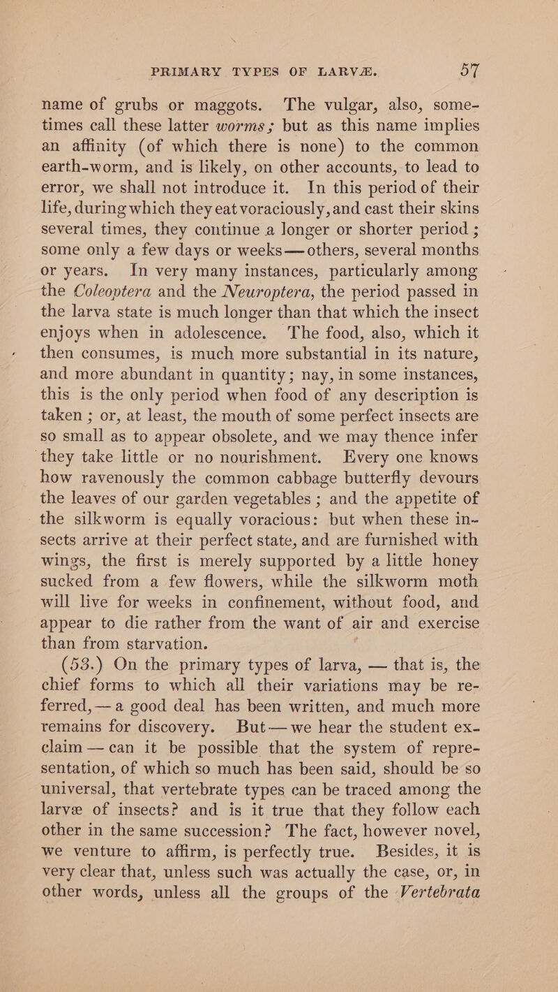 PRIMARY TYPES OF LARVE. On name of grubs or maggots. The vulgar, also, some- times call these latter worms; but as this name implies an affinity (of which there is none) to the common earth-worm, and is likely, on other accounts, to lead to error, we shall not introduce it. In this period of their life, during which they eat voraciously, and cast their skins several times, they continue a longer or shorter period ; some only a few days or weeks—others, several months or years. In very many instances, particularly among the Coleoptera and the Neuroptera, the period passed in the larva state is much longer than that which the insect enjoys when in adolescence. The food, also, which it then consumes, is much more substantial in its nature, and more abundant in quantity; nay, in some instances, this is the only period when food of any description is taken ; or, at least, the mouth of some perfect insects are so small as to appear obsolete, and we may thence infer they take little or no nourishment. Every one knows how ravenously the common cabbage butterfly devours the leaves of our garden vegetables ; and the appetite of the silkworm is equally voracious: but when these in- sects arrive at their perfect state, and are furnished with wings, the first is merely supported by a little honey sucked from a few flowers, while the silkworm moth will live for weeks in confinement, without food, and appear to die rather from the want of = and exercise than from starvation. (53.) On the primary types of larva, — that is, the chief forms to which all their variations may be re- ferred,— a good deal has been written, and much more remains for discovery. But— we hear the student ex- claim — can it be possible that the system of repre- sentation, of which so much has been said, should be so universal, that vertebrate types can be traced among the larve of insects? and is it true that they follow each other in the same succession? The fact, however novel, we venture to affirm, is perfectly true. Besides, it is very clear that, unless such was actually the case, or, in other words, unless all the groups of the Vertebrata