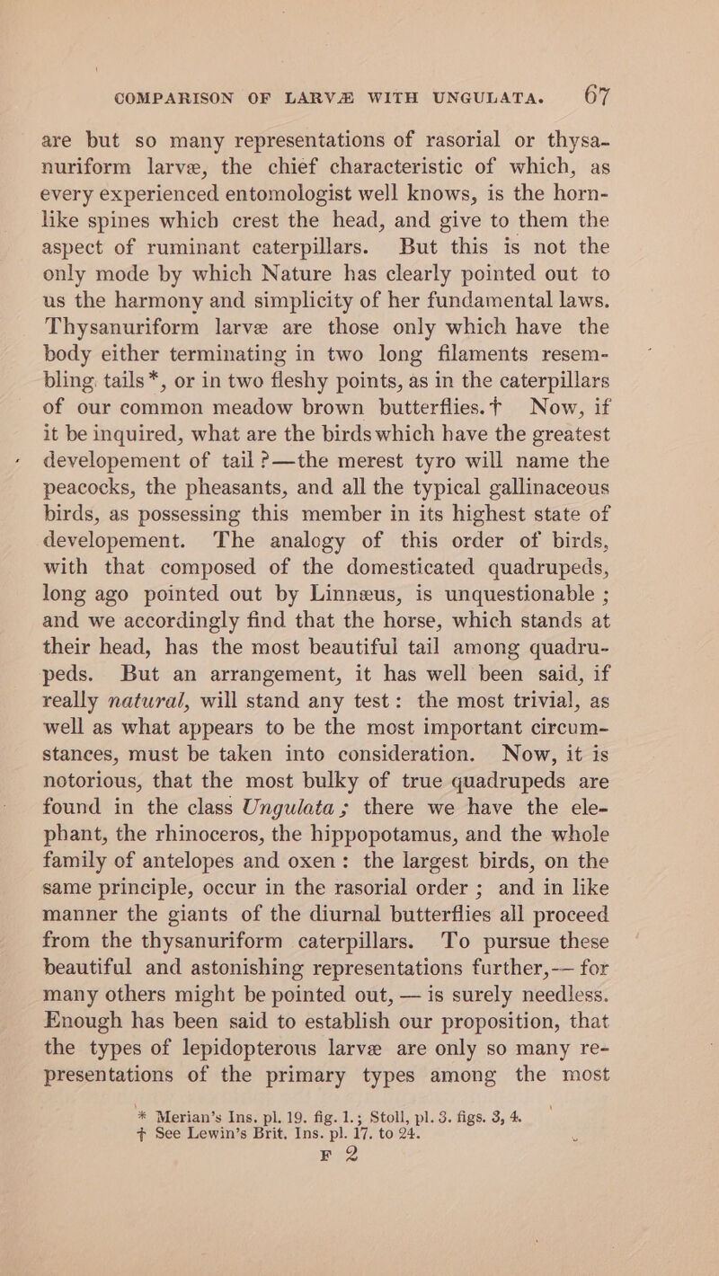 are but so many representations of rasorial or thysa- nuriform larve, the chief characteristic of which, as every experienced entomologist well knows, is the horn- like spines which crest the head, and give to them the aspect of ruminant caterpillars. But this is not the only mode by which Nature has clearly pointed out to us the harmony and simplicity of her fundamental laws. Thysanuriform larve are those only which have the body either terminating in two long filaments resem- bling tails*, or in two fleshy points, as in the caterpillars of our common meadow brown butterflies.t Now, if it be inquired, what are the birds which have the greatest developement of tail ?—the merest tyro will name the peacocks, the pheasants, and all the typical gallinaceous birds, as possessing this member in its highest state of developement. The analogy of this order of birds, with that composed of the domesticated quadrupeds, long ago pointed out by Linneus, is unquestionable ; and we accordingly find that the horse, which stands at their head, has the most beautiful tail among quadru- peds. But an arrangement, it has well been said, if really natural, will stand any test: the most trivial, as well as what appears to be the most important circum- stances, must be taken into consideration. Now, it is notorious, that the most bulky of true quadrupeds are found in the class Ungulata; there we have the ele- phant, the rhinoceros, the hippopotamus, and the whole family of antelopes and oxen: the largest birds, on the same principle, occur in the rasorial order ; and in like manner the giants of the diurnal butterflies all proceed from the thysanuriform caterpillars. To pursue these beautiful and astonishing representations further, -— for many others might be pointed out, — is surely needless. Enough has been said to establish our proposition, that the types of lepidopterous larve are only so many re- presentations of the primary types among the most “* Merian’s Ins. pl. 19. fig. 1.; Stoll, pl. 3. figs. 3, 4. + See Lewin’s Brit, Ins. pl. 17. to 24. F 2