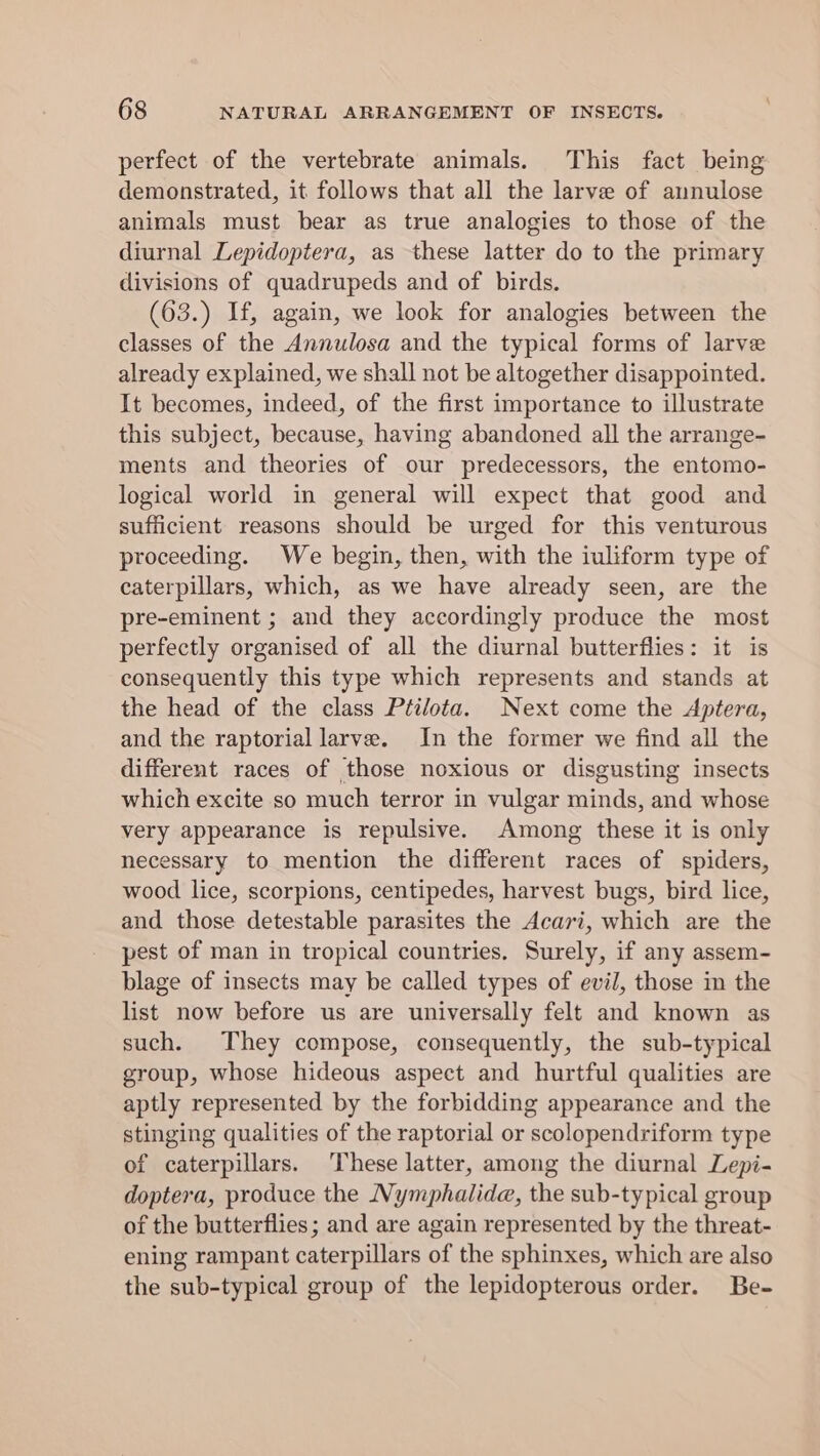 perfect of the vertebrate animals. This fact being demonstrated, it follows that all the larve of annulose animals must bear as true analogies to those of the diurnal Lepidoptera, as these latter do to the primary divisions of quadrupeds and of birds. (63.) If, again, we look for analogies between the classes of the Annulosa and the typical forms of larve already explained, we shall not be altogether disappointed. It becomes, indeed, of the first importance to illustrate this subject, because, having abandoned all the arrange- ments and theories of our predecessors, the entomo- logical world in general will expect that good and sufficient reasons should be urged for this venturous proceeding. We begin, then, with the iuliform type of caterpillars, which, as we have already seen, are the pre-eminent ; and they accordingly produce the most perfectly organised of all the diurnal butterflies: it is consequently this type which represents and stands at the head of the class Ptilota. Next come the Aptera, and the raptorial larve. In the former we find all the different races of those noxious or disgusting insects which excite so much terror in vulgar minds, and whose very appearance is repulsive. Among these it is only necessary to mention the different races of spiders, wood lice, scorpions, centipedes, harvest bugs, bird lice, and those detestable parasites the Acari, which are the pest of man in tropical countries. Surely, if any assem- blage of insects may be called types of evil, those in the list now before us are universally felt and known as such. They compose, consequently, the sub-typical group, whose hideous aspect and hurtful qualities are aptly represented by the forbidding appearance and the stinging qualities of the raptorial or scolopendriform type of caterpillars. These latter, among the diurnal Lepi- doptera, produce the Nymphalidae, the sub-typical group of the butterflies; and are again represented by the threat- ening rampant caterpillars of the sphinxes, which are also the sub-typical group of the lepidopterous order. Be-