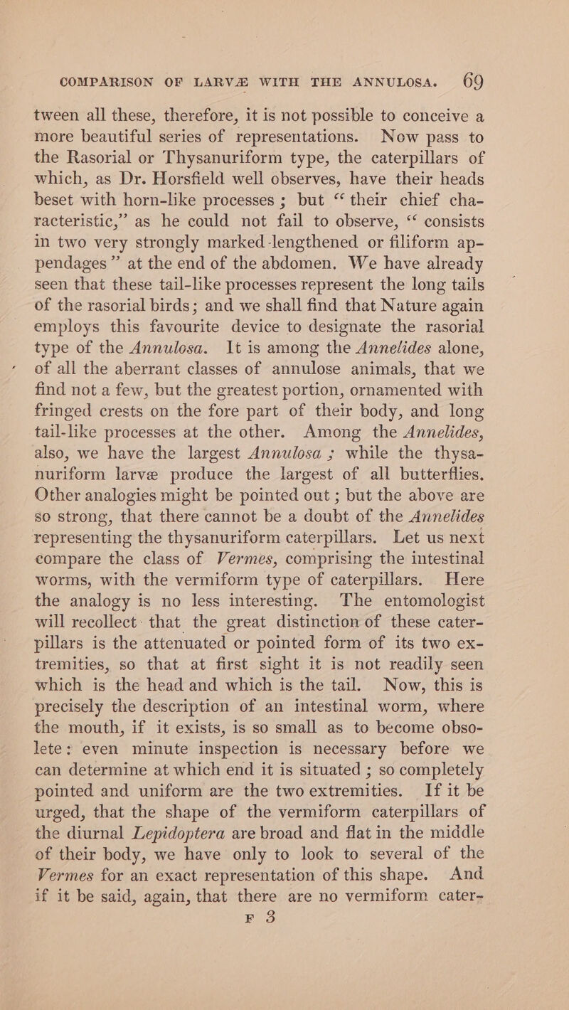 tween all these, therefore, it is not possible to conceive a more beautiful series of representations. Now pass to the Rasorial or Thysanuriform type, the caterpillars of which, as Dr. Horsfield well observes, have their heads beset with horn-like processes ; but “their chief cha- racteristic,’” as he could not fail to observe, ‘‘ consists in two very strongly marked -lengthened or filiform ap- pendages”’ at the end of the abdomen. We have already seen that these tail-like processes represent the long tails of the rasorial birds; and we shall find that Nature again employs this favourite device to designate the rasorial type of the Annulosa. It is among the Annelides alone, of all the aberrant classes of annulose animals, that we find not a few, but the greatest portion, ornamented with fringed crests on the fore part of their body, and long tail-like processes at the other. Among the Annelides, also, we have the largest Annulosa ; while the thysa- nuriform larve produce the largest of all butterflies. Other analogies might be pointed out ; but the above are so strong, that there cannot be a doubt of the Annelides representing the thysanuriform caterpillars. Let us next compare the class of Vermes, comprising the intestinal worms, with the vermiform type of caterpillars. Here the analogy is no less interesting. The entomologist will recollect: that the great distinction of these cater- pillars is the attenuated or pointed form of its two ex- tremities, so that at first sight it is not readily seen which is the head and which is the tail. Now, this is precisely the description of an intestinal worm, where the mouth, if it exists, is so small as to become obso- lete: even minute inspection is necessary before we can determine at which end it is situated ; so completely pointed and uniform are the two extremities. If it be urged, that the shape of the vermiform caterpillars of the diurnal Lepidoptera are broad and flat in the middle of their body, we have only to look to several of the Vermes for an exact representation of this shape. And if it be said, again, that there are no vermiform cater- EF 3