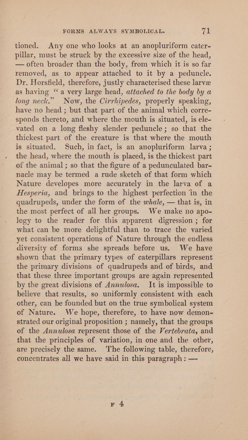 tioned. Any one who looks at an anopluriform cater- pillar, must be struck by the excessive size of the head, — often broader than the body, from which it is so far removed, as to appear attached to it by a peduncle. Dr. Horsfield, therefore, justly characterised these larve as having “a very large head, attached to the body by a long neck.” Now, the Cirrhipedes, properly speaking, have no head ; but that part of the animal which corre- sponds thereto, and where the mouth is situated, is ele- vated on a long fleshy slender peduncle; so that the thickest part of the creature is that where the mouth is situated. Such, in fact, is an anopluriform larva ; the head, where the mouth is placed, is the thickest part of the animal; so that the figure of a pedunculated bar- nacle may be termed a rude sketch of that form which Nature developes more accurately in the larva of a Hesperia, and brings to the highest perfection in the quadrupeds, under the form of the whale, — that is, in the most perfect of all her groups. We make no apo- logy to the reader for this apparent digression ; for what can be more delightful than to trace the varied yet consistent operations of Nature through the endless diversity of forms she spreads before us. We have shown that the primary types of caterpillars represent the primary divisions of quadrupeds and of birds, and that these three important groups are again represented by the great divisions of Annulosa. It is impossible to believe that results, so uniformly consistent with each other, can be founded but on the true symbolical system of Nature. We hope, therefore, to have now demon- strated our original proposition ; namely, that the groups of the Annulosa represent those of the Vertebrata, and that the principles of variation, in one and the other, are precisely the same. The following table, therefore, concentrates all we have said in this paragraph : —