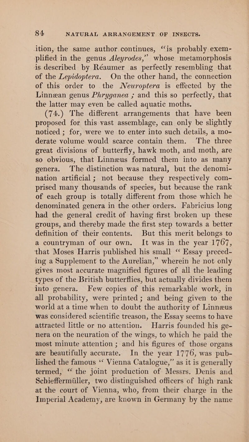 ition, the same author continues, “is probably exem- plified in the genus Aleyrodes,”’ whose metamorphosis is described by Réaumer as perfectly resembling that of the Lepidoptera. On the other hand, the connection of this order to the Neuroptera is effected by the Linnean genus Phryganea ; and this so perfectly, that the latter may even be called aquatic moths. (74.) The different arrangements that have been proposed for this vast assemblage, can only be slightly noticed ; for, were we to enter into such details, a mo- derate volume would scarce contain them. The three great divisions of butterfly, hawk moth, and moth, are so obvious, that Linneus formed them into as many genera. The distinction was natural, but the denomi- nation artificial ; not because they respectively com- prised many thousands of species, but because the rank of each group is totally different from those which he denominated genera in the other orders. Fabricius long had the general credit of having first broken up these groups, and thereby made the first step towards a better definition of their contents. But this merit belongs to a countryman of our own. It was in the year 1767, that Moses Harris published his small “ Essay preced- ing a Supplement to the Aurelian,” wherein he not only gives most accurate magnified figures of all the leading types of the British butterflies, but actually divides them into genera. Few copies of this remarkable work, in all probability, were printed ; and being given to the world at a time when to doubt the authority of Linneus was considered scientific treason, the Essay seems to have attracted little or no attention. Harris founded his ge- nera on the neuration of the wings, to which he paid the most minute attention ; and his figures of those organs are beautifully accurate. In the year 1776, was pub- lished the famous ‘‘ Vienna Catalogue,” as it is generally termed, ‘‘ the joint production of Messrs. Denis and Schieffermiiller, two distinguished officers of high rank at the court of Vienna, who, from their charge in the Imperial Academy, are known in Germany by the name