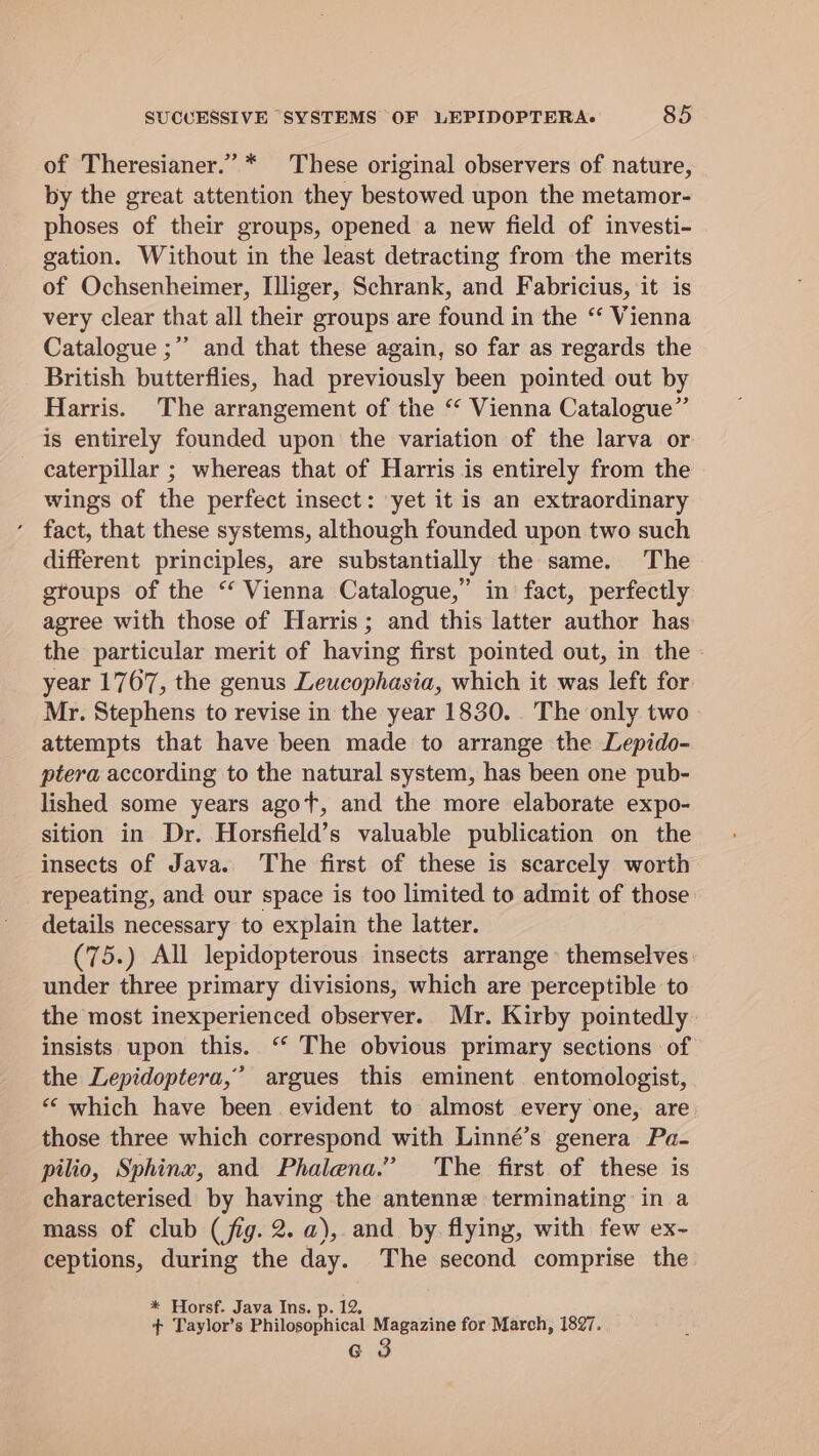 of Theresianer.” * These original observers of nature, by the great attention they bestowed upon the metamor- phoses of their groups, opened a new field of investi- gation. Without in the least detracting from the merits of Ochsenheimer, [lliger, Schrank, and Fabricius, it is very clear that all their groups are found in the “‘ Vienna Catalogue ;” and that these again, so far as regards the British butterflies, had previously been pointed out by Harris. The arrangement of the ‘“ Vienna Catalogue” is entirely founded upon the variation of the larva or caterpillar ; whereas that of Harris is entirely from the wings of the perfect insect: yet it is an extraordinary fact, that these systems, although founded upon two such different principles, are substantially the same. The groups of the “ Vienna Catalogue,” in fact, perfectly agree with those of Harris; and this latter author has the particular merit of having first pointed out, in the - year 1767, the genus Leucophasia, which it was left for Mr. Stephens to revise in the year 1830. The only two attempts that have been made to arrange the Lepido- ptera according to the natural system, has been one pub- lished some years agot, and the more elaborate expo- sition in Dr. Horsfield’s valuable publication on the insects of Java. The first of these is scarcely worth repeating, and our space is too limited to admit of those details necessary to explain the latter. (75.) All lepidopterous insects arrange themselves under three primary divisions, which are perceptible to the most inexperienced observer. Mr. Kirby pointedly insists upon this. “‘ The obvious primary sections of the Lepidoptera,’ argues this eminent entomologist, ““ which have been evident to almost every one, are those three which correspond with Linné’s genera Pa- pilio, Sphinx, and Phalena.” The first of these is characterised by having the antenne terminating in a mass of club (fig. 2. a), and by flying, with few ex- ceptions, during the day. The second comprise the * Horsf. Java Ins. p. 12. + Taylor’s Philosophical ee ae for March, 1897,