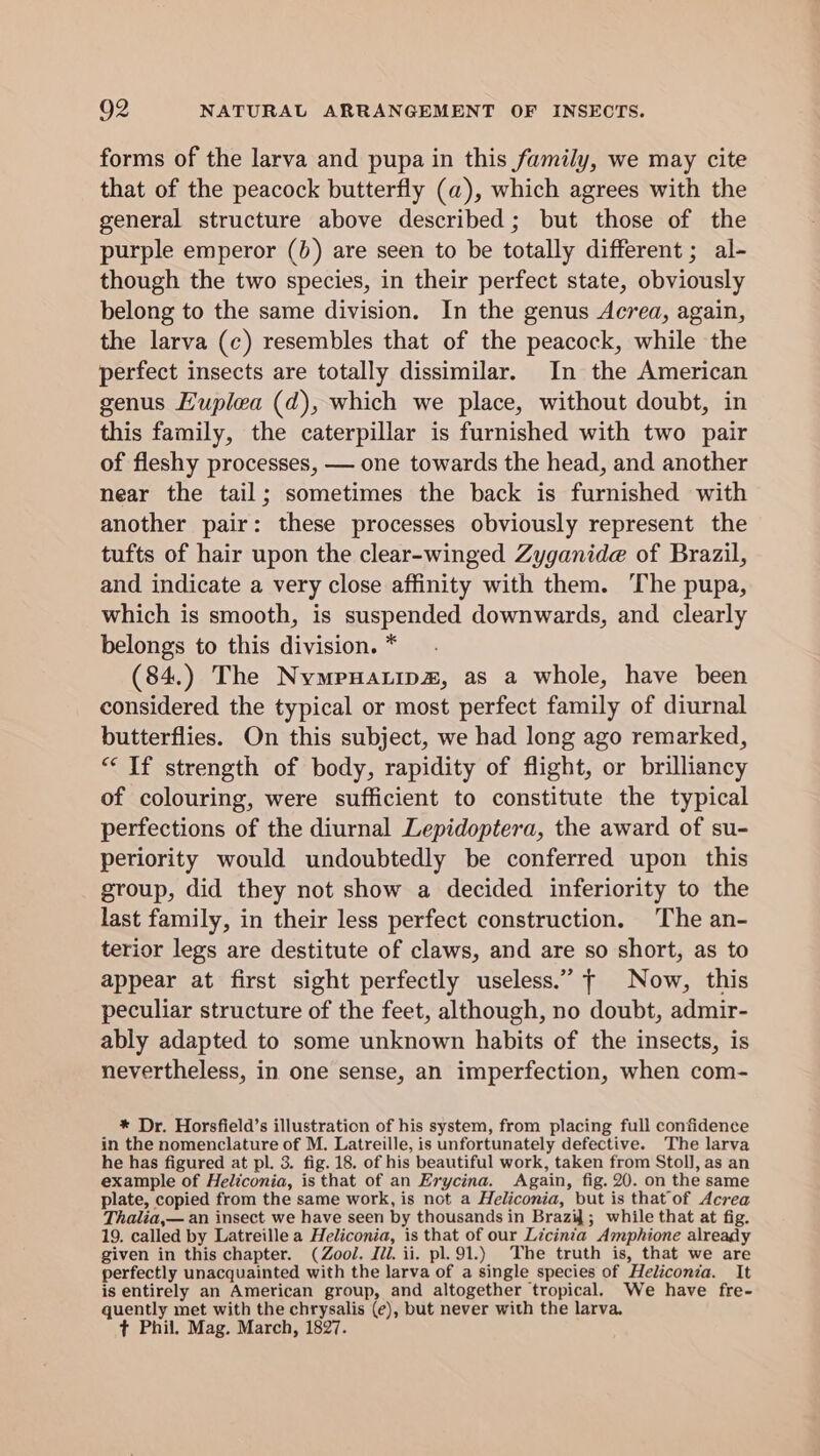 forms of the larva and pupa in this family, we may cite that of the peacock butterfly (a), which agrees with the general structure above described; but those of the purple emperor (b) are seen to be totally different; al- though the two species, in their perfect state, obviously belong to the same division. In the genus Aecrea, again, the larva (c) resembles that of the peacock, while the perfect insects are totally dissimilar. In the American genus Huplea (d), which we place, without doubt, in this family, the caterpillar is furnished with two pair of fleshy processes, — one towards the head, and another near the tail; sometimes the back is furnished with another pair: these processes obviously represent the tufts of hair upon the clear-winged Zyganide of Brazil, and indicate a very close affinity with them. ‘The pupa, which is smooth, is suspended downwards, and clearly belongs to this division. * (84.) The Nymeuatips, as a whole, have been considered the typical or most perfect family of diurnal butterflies. On this subject, we had long ago remarked, “If strength of body, rapidity of flight, or brilliancy of colouring, were sufficient to constitute the typical perfections of the diurnal Lepidoptera, the award of su- periority would undoubtedly be conferred upon this group, did they not show a decided inferiority to the last family, in their less perfect construction. The an- terior legs are destitute of claws, and are so short, as to appear at first sight perfectly useless.” — Now, this peculiar structure of the feet, although, no doubt, admir- ably adapted to some unknown habits of the insects, is nevertheless, in one sense, an imperfection, when com- * Dr. Horsfield’s illustration of his system, from placing full confidence in the nomenclature of M. Latreille, is unfortunately defective. The larva he has figured at pl. 3. fig. 18. of his beautiful work, taken from Stoll, as an example of Heliconia, is that of an Erycina. Again, fig. 20. on the same plate, copied from the same work, is not a Heliconia, but is thatof Acrea Thalia,— an insect we have seen by thousands in Brazid ; while that at fig. 19, called by Latreille a Heliconia, is that of our Licinia Amphione already given in this chapter. (Zool. Iii. ii. pl.91.) The truth is, that we are perfectly unacquainted with the larva of a single species of Heliconia. It is entirely an American group, and altogether tropical. We have fre- quently met with the chrysalis (e), but never with the larva. ¢ Phil. Mag. March, 1827.
