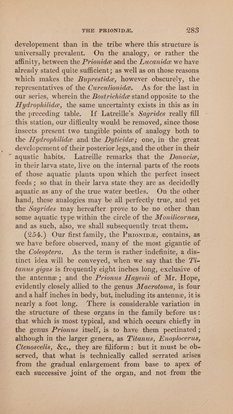developement than in the tribe where this structure is universally prevalent. On the analogy, or rather the affinity, between the Prionide and the Lucanid@ we have already stated quite sufficient; as well as on those reasons which makes the Buprestide, however obscurely, the representatives of the Curculionide. As for the last in our series, wherein the Bostrichide stand opposite to the Hydrophilide, the same uncertainty exists in this as in the preceding table. If Latreille’s Sagrides really fill this station, our difficulty would be removed, since those insects present two tangible points of analogy both to the Hydrophilide and the Dyticide; one, in the great developement of their posterior legs, and the other in their “ aquatic habits. Latreille remarks that the Donacie, in their larva state, live on the internal parts of the roots of those aquatic plants upon which the perfect insect feeds ; so that in their larva state they are as decidedly aquatic as any of the true water beetles. On the other hand, these analogies may be all perfectly true, and yet the Sagrides may hereafter prove to be no other than _ some aquatic type within the circle of the Monilicornes, and as such, also, we shall subsequently treat them. (254.) Our first family, the Prronip#, contains, as we have before observed, many of the most gigantic of the Coleoptera. As the term is rather indefinite, a dis- tinct idea will be conveyed, when we say that the T%- tanus gigas is frequently eight inches long, exclusive of the antenne ; and the Prionus Hayesii of Mr. Hope, evidently closely allied to the genus Macrotoma, is four and a half inches in body, but, including its antenne, it is nearly a foot long. ‘There is considerable variation in the structure of these organs in the family before us: that which is most typical, and which occurs chiefly in the genus Prionus itself, is to have them pectinated ; although in the larger genera, as Titanus, Enoplocerus, Ctenoscelis, &amp;c., they are filiform: but it must be ob- served, that what is technically called serrated arises from the gradual enlargement from base to apex of each successive joint of the organ, and not from the
