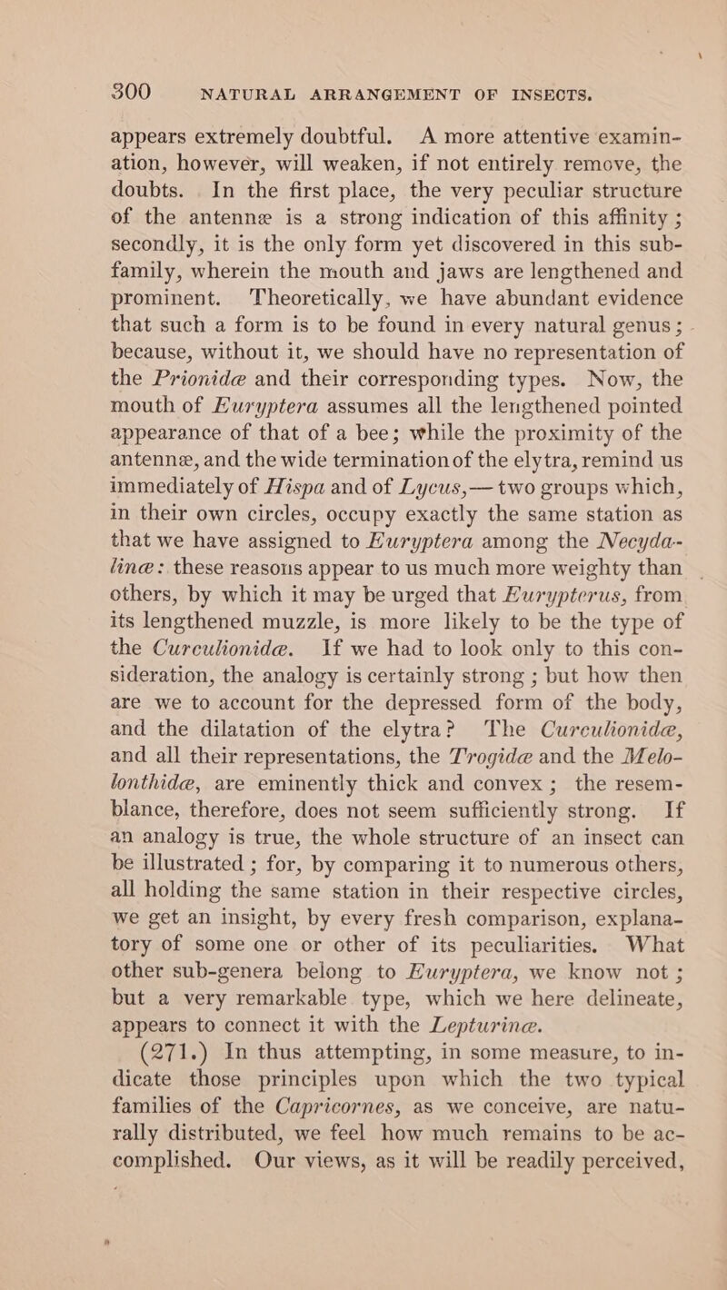 appears extremely doubtful. A more attentive examin- ation, however, will weaken, if not entirely remove, the doubts. . In the first place, the very peculiar structure of the antenne is a strong indication of this affinity ; secondly, it is the only form yet discovered in this sub- family, wherein the mouth and jaws are lengthened and prominent. Theoretically, we have abundant evidence that such a form is to be found in every natural genus ; because, without it, we should have no representation of the Prionide and their corresponding types. Now, the mouth of Euryptera assumes all the lengthened pointed appearance of that of a bee; while the proximity of the antenne, and the wide termination of the elytra, remind us immediately of Hispa and of Lycus,— two groups which, in their own circles, occupy exactly the same station as that we have assigned to Euryptera among the Necyda- line: these reasons appear to us much more weighty than others, by which it may be urged that Hurypterus, from its lengthened muzzle, is more likely to be the type of the Curculionide. If we had to look only to this con- sideration, the analogy is certainly strong ; but how then are we to account for the depressed form of the body, and the dilatation of the elytra? The Curculionidae, and all their representations, the T'ogide and the Melo- lonthide, are eminently thick and convex ; the resem- blance, therefore, does not seem sufficiently strong. If an analogy is true, the whole structure of an insect can be illustrated ; for, by comparing it to numerous others, all holding the same station in their respective circles, we get an insight, by every fresh comparison, explana- tory of some one or other of its peculiarities. What other sub-genera belong to Huryptera, we know not ; but a very remarkable type, which we here delineate, appears to connect it with the Lepturine. (271.) In thus attempting, in some measure, to in- dicate those principles upon which the two typical families of the Capricornes, as we conceive, are natu- rally distributed, we feel how much remains to be ac- complished. Our views, as it will be readily perceived,