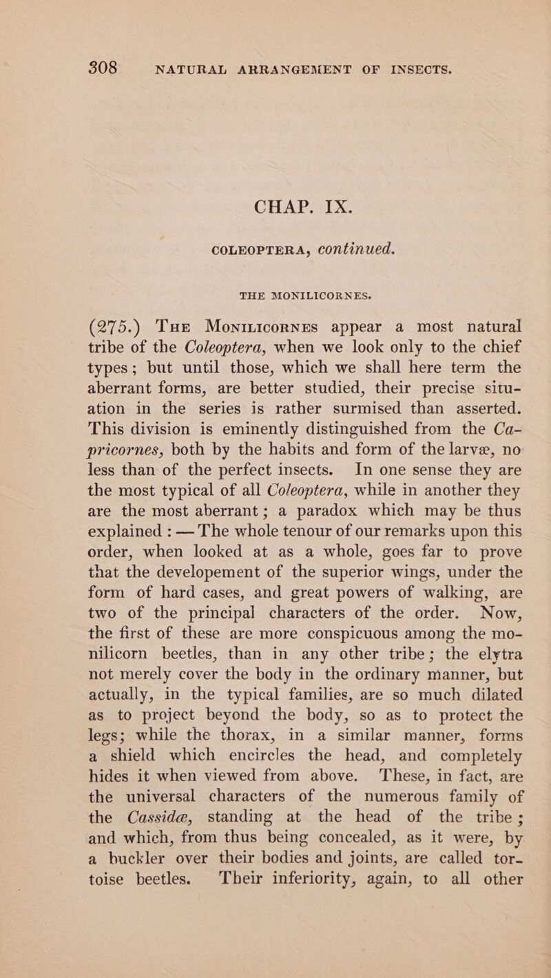 CHAP. IX. COLEOPTERA, continued. THE MONILICORNES. (275.) Tur Moninicornes appear a most natural tribe of the Coleoptera, when we look only to the chief types; but until those, which we shall here term the aberrant forms, are better studied, their precise situ- ation in the series is rather surmised than asserted. This division is eminently distinguished from the Ca- pricornes, both by the habits and form of the larve, no less than of the perfect insects. In one sense they are the most typical of all Coleoptera, while in another they are the most aberrant; a paradox which may be thus explained : — The whole tenour of our remarks upon this order, when looked at as a whole, goes far to prove that the developement of the superior wings, under the form of hard cases, and great powers of walking, are two of the principal characters of the order. Now, the first of these are more conspicuous among the mo- nilicorn beetles, than in any other tribe; the elytra not merely cover the body in the ordinary manner, but actually, in the typical families, are so much dilated as to project beyond the body, so as to protect the legs; while the thorax, in a similar manner, forms a shield which encircles the head, and completely hides it when viewed from above. These, in fact, are the universal characters of the numerous family of the Casside, standing at the head of the tribe; and which, from thus being concealed, as it were, by a buckler over their bodies and joints, are called tor- toise beetles. Their inferiority, again, to all other