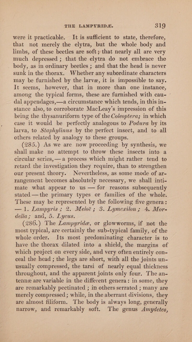 were it practicable. It is sufficient to state, therefore, that not merely the elytra, but the whole body and limbs, of these beetles are soft; that nearly all are very much depressed ; that the elytra do not embrace the _ body, as in ordinary beetles ; and that the head is never sunk in the thorax. Whether any subordinate characters may be furnished by the larve, it is impossible to say. It seems, however, that in more than one instance, among the typical forms, these are furnished with cau- - dal appendages,—a circumstance which tends, in this in- stance also, to corroborate MacLeay’s impression of this being the thysanuriform type of the Coleoptera; in which case it would be perfectly analogous to Podura by its larva, to Staphylinus by the perfect insect, and to all others related by analogy to these groups. (285.) As we are now proceeding by synthesis, we shall make no attempt to throw these insects into a - circular series, —a process which might rather tend to retard the investigation they require, than to strengthen our present theory. Nevertheless, as some mode of ar- rangement becomes absolutely necessary, we shall inti- mate what appear to us — for reasons subsequently stated —the primary types or families of the whole. These may be represented by the following five genera : —1. Lampyris ; 2. Meloé; 3. Lymewxilon; 4. Mor- della; and, 5. Lycus. (286.) The Lampyride, or glowworms, if not the most typical, are certainly the sub-typical family, of the whole order. Its most predominating character is to have the thorax dilated into a shield, the margins of which project on every side, and very often entirely con- ceal the head ; the legs are short, with all the joints un- usually compressed, the tarsi of nearly equal thickness throughout, and the apparent joints only four. The an- tenne are variable in the different genera: in some, they are remarkably pectinated ; in others serrated ; many are merely compressed ; while, in the aberrant divisions, they are almost filiform. The body is always long, generally narrow, and remarkably soft. The genus Amydetes,