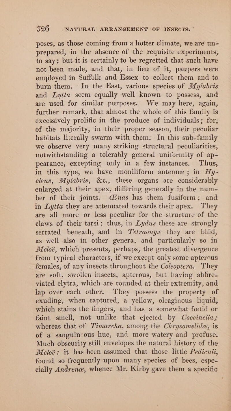 poses, as those coming from a hotter climate, we are un- prepared, in the absence of the requisite experiments, to say; but it is certainly to be regretted that such have not been made, and that, in lieu of it, paupers were employed in Suffolk and Essex to collect them and to burn them. In the East, various species of Mylabris and Lytta seem equally well known to possess, and are used for similar purposes. We may here, again, further remark, that almost the whole of this family is excessively prolific in the produce of individuals; for, of the majority, in their proper season, their peculiar habitats literally swarm with them. In this sub-family we observe very many striking structural peculiarities, notwithstanding a tolerably general uniformity of ap- pearance, excepting only in a few instances. Thus, in this type, we have moniliform antenne ; in Hy- cleus, Mylabris, &amp;c., these organs are considerably enlarged at their apex, differing generally in the num- ber of their joints. (nas has them fusiform; and in Lytta they are attenuated towards their apex. They are all more or less peculiar for the structure of the claws of their tarsi: thus, in Lydus these are strongly serrated beneath, and in Tetraonyx they are bifid, as well also in other genera, and particularly so in Meloé, which presents, perhaps, the greatest divergence from typical characters, if we except only some apterous females, of any insects throughout the Coleoptera. They are soft, swollen insects, apterous, but having abbre- viated elytra, which are rounded at their extremity, and lap over each other. They possess the property of exuding, when captured, a yellow, oleaginous liquid, which stains the fingers, and has a somewhat foetid or faint smell, not unlike that ejected by Coccinella; whereas that of Timarcha, among the Chrysomelide, is of a sanguineous hue, and more watery and profuse. Much obscurity still envelopes the natural history of the Meloé: it has been assumed that those little Pediculi, found so frequently upon many species of bees, espe- cially Andrene, whence Mr. Kirby gave them a specific