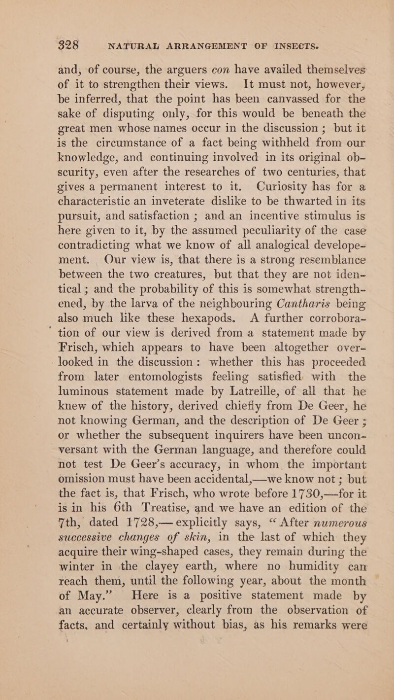 and, of course, the arguers con have availed themselves of it to strengthen their views. It must not, however, be inferred, that the point has been canvassed for the sake of disputing ouly, for this would be beneath the great men whose names occur in the discussion ; but it is the circumstance of a fact being withheld from our knowledge, and continuing involved in its original ob- scurity, even after the researches of two centuries, that gives a permanent interest to it. Curiosity has for a characteristic an inveterate dislike to be thwarted in its pursuit, and satisfaction ; and an incentive stimulus is here given to it, by the assumed peculiarity of the case contradicting what we know of all analogical develope- ment. Our view is, that there is a strong resemblance between the two creatures, but that they are not iden- tical ; and the probability of this is somewhat strength- ened, by the larva of the neighbouring Cantharis being also much like these hexapods. &lt;A further corrobora- ' tion of our view is derived from a statement made by Frisch, which appears to have been altogether over- looked in the discussion: whether this has proceeded from later entomologists feeling satisfied with the luminous statement made by Latreille, of all that he knew of the history, derived chiefiy from De Geer, he not knowing German, and the description of De Geer ; or whether the subsequent inquirers have been uncon- versant with the German language, and therefore could not test De Geer’s accuracy, in whom the important omission must have been accidental, we know not ; but the fact is, that Frisch, who wrote before 1730,—for it is in his 6th Treatise, and we have an edition of the 7th, dated 1728,— explicitly says, “ After numerous successive changes of skin, in the last of which they acquire their wing-shaped cases, they remain during the winter in the clayey earth, where no humidity can reach them, until the following year, about the month of May.” Here is a positive statement made by an accurate observer, clearly from the observation of facts, and certainly without bias, as his remarks were 1