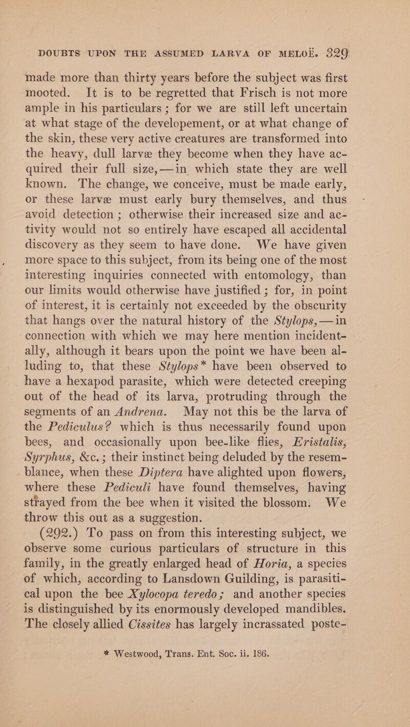 made more than thirty years before the subject was first mooted. It is to be regretted that Frisch is not more ample in his particulars ; for we are still left uncertain at what stage of the developement, or at what change of the skin, these very active creatures are transformed into the heavy, dull larve they become when they have ac- quired their full size,—in which state they are well known. The change, we conceive, must be made early, or these larve must early bury themselves, and thus avoid detection ; otherwise their increased size and ac- tivity would not so entirely have escaped all accidental discovery as they seem to have done. We have given more space to this subject, from its being one of the most interesting inquiries connected with entomology, than our limits would otherwise have justified ; for, in point of interest, it is certainly not exceeded by the obscurity that hangs over the natural history of the Stylops,—in ‘connection with which we may here mention incident- ally, although it bears upon the point we have been al- luding to, that these Stylops* have been observed to _ have a hexapod parasite, which were detected creeping out of the head of its larva, protruding through the segments of an Andrena. May not this be the larva of the Pediculus? which is thus necessarily found upon bees, and occasionally upon bee-like flies, Eristalis, Syrphus, &amp;c.; their instinct being deluded by the resem- blance, when these Diptera have alighted upon flowers, where these Pediculi have found themselves, having strayed from the bee when it visited the blossom. We throw this out as a suggestion. (292.) To pass on from this interesting subject, we observe some curious particulars of structure in this family, in the greatly enlarged head of Horia, a species of which, according to Lansdown Guilding, is parasiti- cal upon the bee Xylocopa teredo; and another species is distinguished by its enormously developed mandibles. The closely allied Cissites has largely incrassated poste- * Westwood, Trans. Ent. Soc. ii. 186.