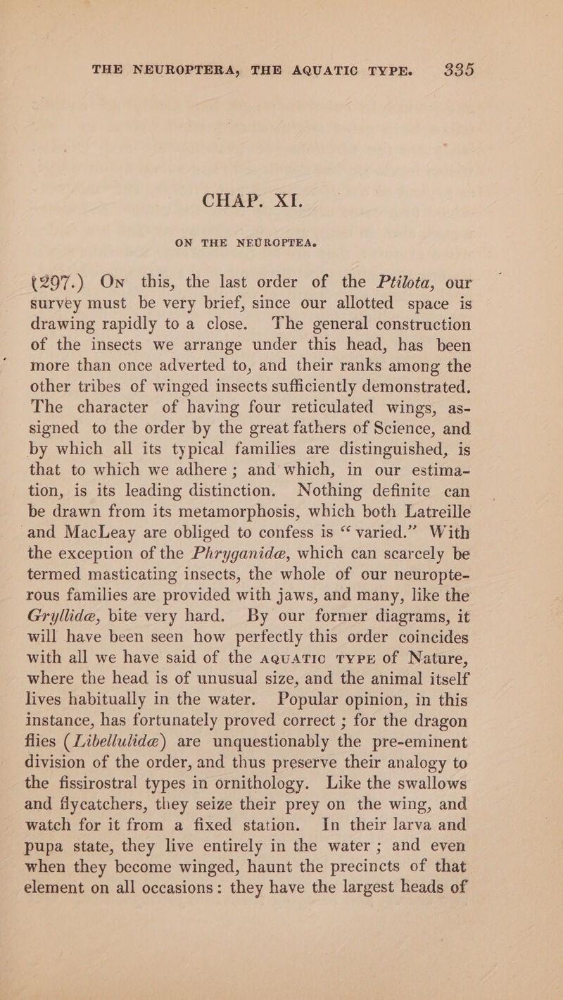CHAP. Xf. ON THE NEUROPTEA. (297.) On this, the last order of the Ptilota, our survey must be very brief, since our allotted space is drawing rapidly to a close. The general construction of the insects we arrange under this head, has been more than once adverted to, and their ranks among the other tribes of winged insects sufficiently demonstrated. The character of having four reticulated wings, as- signed to the order by the great fathers of Science, a by which all its typical families are distinguished, i that to which we adhere ; and which, in our anne tion, is its leading distinction, Nothing definite can be drawn from its metamorphosis, which both Latreille -and MacLeay are obliged to confess is “ varied.” With the exception of the Phryganide, which can scarcely be termed masticating insects, the whole of our neuropte- rous families are provided with jaws, and many, like the Gryllide, bite very hard. By our former diagrams, it will have been seen how perfectly this order coincides with all we have said of the aeuatic typE of Nature, where the head is of unusual size, and the animal itself lives habitually in the water. Popular opinion, in this instance, has fortunately proved correct ; for the dragon flies (Libellulide@) are unquestionably the pre-eminent division of the order, and thus preserve their analogy to the fissirostral types in ornithology. Like the swallows and flycatchers, they seize their prey on the wing, and watch for it from a fixed station. In their larva and pupa state, they live entirely in the water ; and even when they become winged, haunt the precincts of that element on all occasions: they have the largest heads of