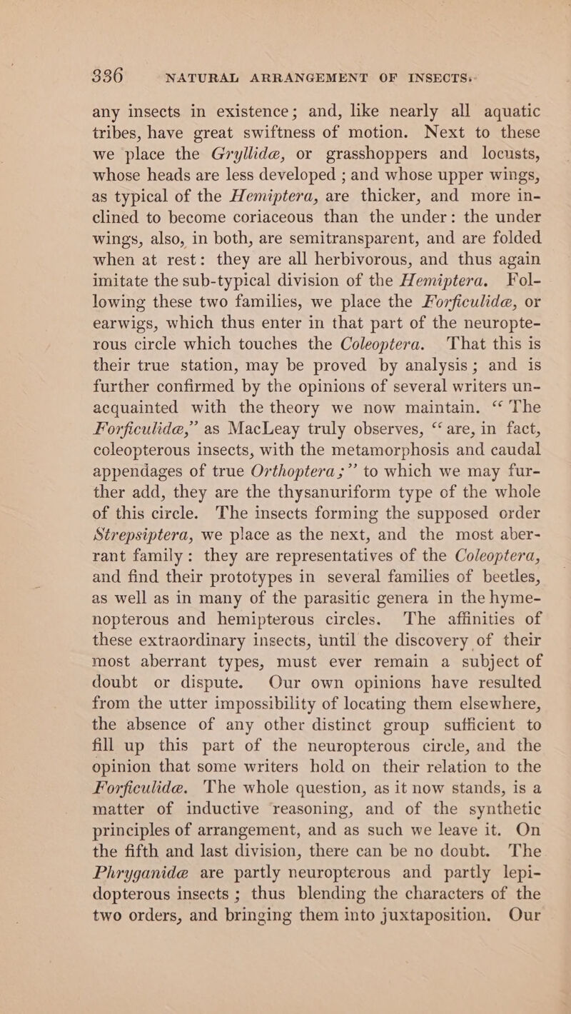 any insects in existence; and, like nearly all aquatic tribes, have great swiftness of motion. Next to these we place the Gryllide, or grasshoppers and locusts, whose heads are less developed ; and whose upper wings, as typical of the Hemiptera, are thicker, and more in- clined to become coriaceous than the under: the under wings, also, in both, are semitransparent, and are folded when at rest: they are all herbivorous, and thus again imitate the sub-typical division of the Hemiptera. Fol- lowing these two families, we place the Forficulide, or earwigs, which thus enter in that part of the neuropte- rous circle which touches the Coleoptera. That this is their true station, may be proved by analysis; and is further confirmed by the opinions of several writers un- acquainted with the theory we now maintain. “ The Forficulide,” as MacLeay truly observes, “are, in fact, coleopterous insects, with the metamorphosis and caudal appendages of true Orthoptera;”’ to which we may fur- ther add, they are the thysanuriform type of the whole of this circle. The insects forming the supposed order Strepsiptera, we place as the next, and the most aber- rant family: they are representatives of the Coleoptera, and find their prototypes in several families of beetles, as well as in many of the parasitic genera in the hyme- nopterous and hemiptereus circles. The affinities of these extraordinary insects, until the discovery of their most aberrant types, must ever remain a subject of doubt or dispute. Our own opinions have resulted from the utter impossibility of locating them elsewhere, the absence of any other distinct group sufficient to fill up this part of the neuropterous circle, and the opinion that some writers hold on their relation to the Forficulide. ‘The whole question, as it now stands, is a matter of inductive reasoning, and of the synthetic principles of arrangement, and as such we leave it. On the fifth and last division, there can be no doubt. The Phryganide are partly neuropterous and partly lepi- dopterous insects ; thus blending the characters of the two orders, and bringing them into juxtaposition. Our