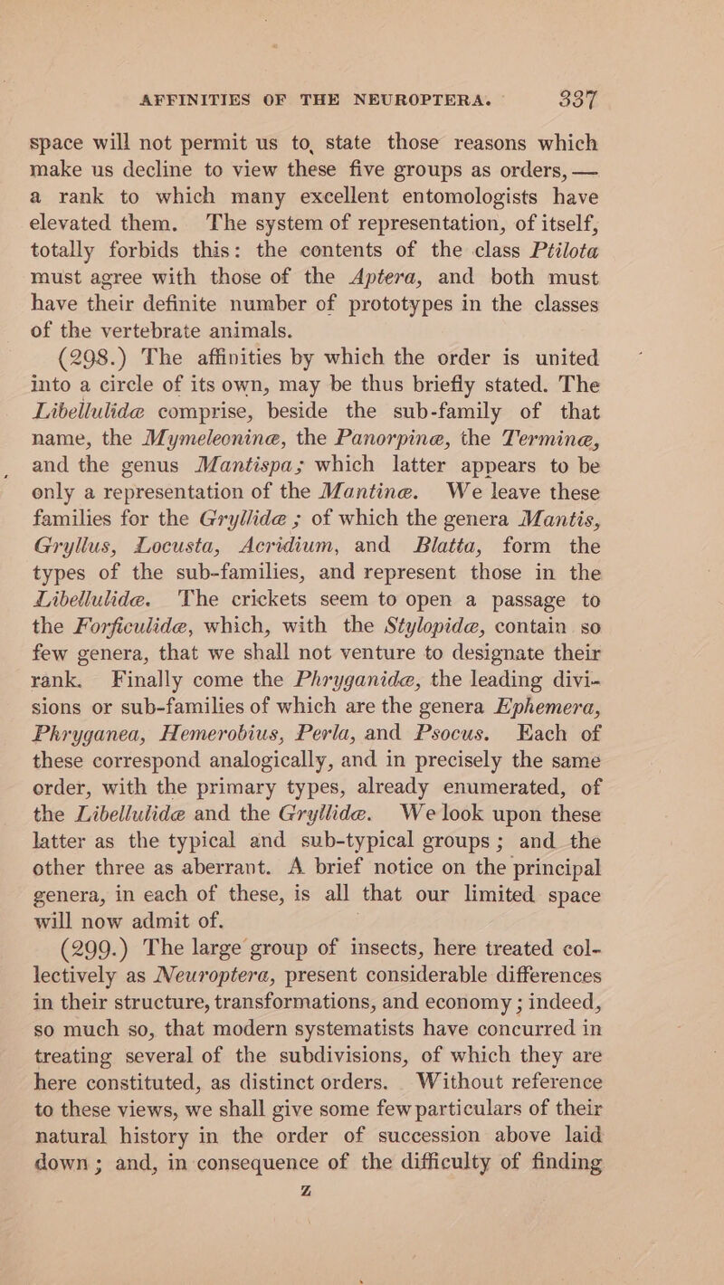 AFFINITIES OF THE NEUROPTERA. o's space will not permit us to, state those reasons which make us decline to view these five groups as orders, — a rank to which many excellent entomologists have elevated them. The system of representation, of itself, totally forbids this: the contents of the class Ptilota must agree with those of the Aptera, and both must have their definite number of prototypes in the classes of the vertebrate animals. (298.) The affinities by which the order is united into a circle of its own, may be thus briefly stated. The Libellulide comprise, beside the sub-family of that name, the Mymeleonine, the Panorpine, the Termine, and the genus Mantispa; which latter appears to be only a representation of the Mantine. We leave these families for the Gryllide ; of which the genera Mantis, Gryllus, Locusta, Acridium, and SBlatta, form the types of the sub-families, and represent those in the Libellulide. The crickets seem to open a passage to the Forficulide, which, with the Stylopide, contain so few genera, that we shall not venture to designate their rank. Finally come the Phryganide, the leading divi- sions or sub-families of which are the genera Ephemera, Phryganea, Hemerobius, Perla, and Psocus. Each of these correspond analogically, and in precisely the same order, with the primary types, already enumerated, of the Libelluiide and the Gryilide. Welook upon these latter as the typical and sub-typical groups ; and the other three as aberrant. A brief notice on the principal genera, in each of these, is all that our limited space will now admit of. (299.) The large group of insects, here treated col- lectively as Neuroptera, present considerable differences in their structure, transformations, and economy ; indeed, so much so, that modern systematists have concurred in treating several of the subdivisions, of which they are here constituted, as distinct orders. Without reference to these views, we shall give some few particulars of their natural history in the order of succession above laid down ; and, in consequence of the difficulty of finding Z