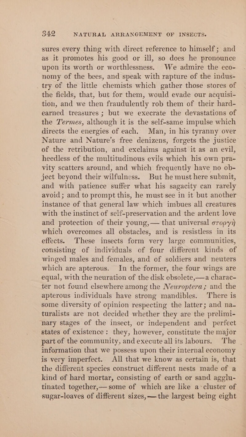 sures every thing with direct reference to himself; and as it promotes his good or ill, so does he pronounce upon its worth or worthlessness. We admire the eco- nomy of the bees, and speak with rapture of the indus- try of the little chemists which gather those stores of the fields, that, but for them, would evade our acquisi- tion, and we then fraudulently rob them of their hard- earned treasures ; but we execrate the devastations of the Termes, although it is the self-same impulse which directs the energies of each. Man, in his tyranny over Nature and Nature’s free denizens, forgets the justice of the retribution, and exclaims against it as an evil, heedless of the multitudinous evils which his own pra- vity scatters around, and which. frequently have no ob- ject beyond their wilfulness. But he must here submit, and with patience suffer what his sagacity can rarely avoid ; and to prompt this, he must see in it but another instance of that general law which imbues all creatures with the instinct of self-preservation and the ardent love and protection of their young,— that universal oropy which overcomes all obstacles, and is resistless in its effects. These insects form very large communities, consisting of individuals of four different kinds of winged males and females, and of soldiers and neuters which are apterous. In the former, the four wings are equal, with the neuration of the disk obsolete,—a charac- ter not found elsewhere among the Neuroptera; and the apterous individuals have strong mandibles. There is some diversity of opinion respecting the latter; and na- turalists are not decided whether they are the prelimi- nary stages of the insect, or independent and perfect states of existence: they, however, constitute the major part of the community, and execute all its labours. The information that we possess upon their internal economy is very imperfect. All that we know as certain is, that the different species construct different nests made of a kind of hard mortar, consisting of earth or sand agglu- tinated together,— some of which are like a-cluster of sugar-loaves of different sizes, —the largest being eight