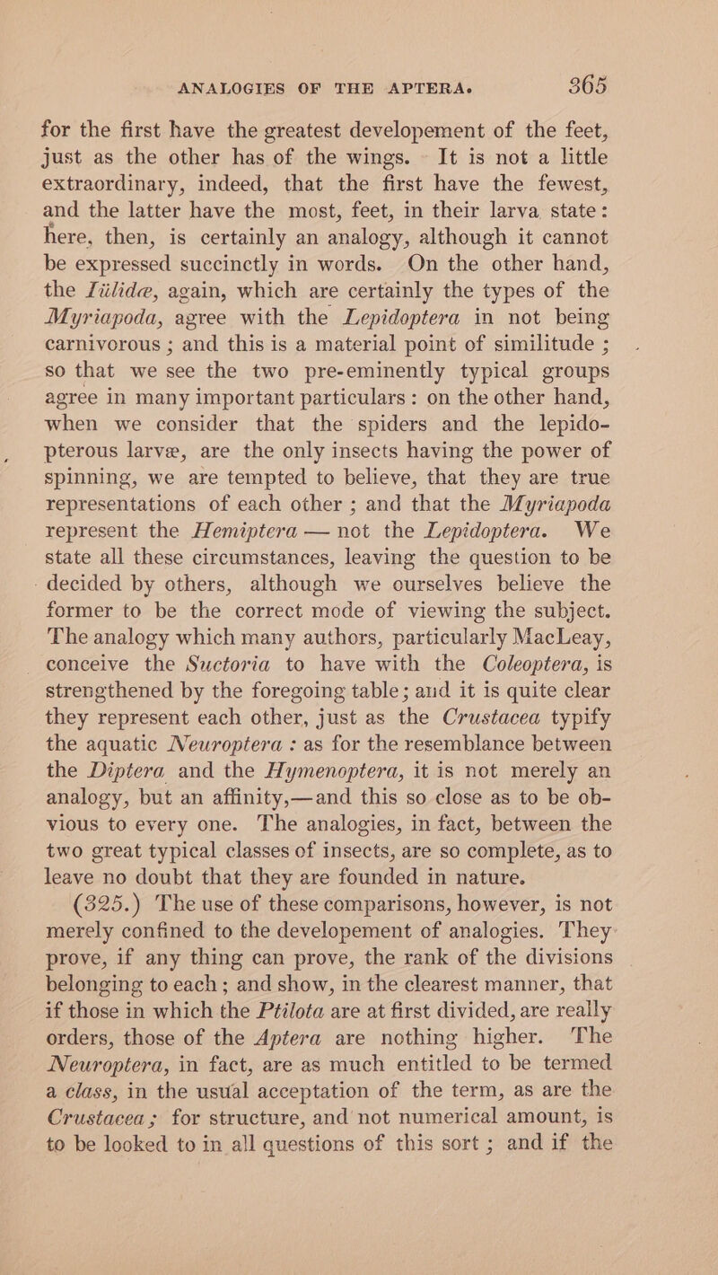 for the first have the greatest developement of the feet, just as the other has of the wings. It is not a little extraordinary, indeed, that the first have the fewest, and the latter have the most, feet, in their larva. state: here, then, is certainly an analogy, although it cannot be expressed succinctly in words. On the other hand, the Liilide, again, which are certainly the types of the Myriapoda, agree with the Lepidoptera in not being carnivorous ; and this is a material point of similitude ; so that we see the two pre-eminently typical groups agree in many important particulars: on the other hand, when we consider that the spiders and the lepido- pterous larve, are the only insects having the power of spinning, we are tempted to believe, that they are true representations of each other ; and that the Myriapoda represent the Hemiptera — not the Lepidoptera. We state all these circumstances, leaving the question to be - decided by others, although we ourselves believe the former to be the correct mode of viewing the subject. The analogy which many authors, particularly MacLeay, conceive the Suctoria to have with the Coleoptera, is strengthened by the foregoing table; aud it is quite clear they represent each other, just as the Crustacea typify the aquatic Neuroptera : as for the resemblance between the Diptera and the Hymenoptera, it is not merely an analogy, but an affinity,—and this so close as to be ob- vious to every one. The analogies, in fact, between the two great typical classes of insects, are so complete, as to leave no doubt that they are founded in nature. (325.) The use of these comparisons, however, is not merely confined to the developement of analogies. They prove, if any thing can prove, the rank of the divisions belonging to each ; and show, in the clearest manner, that if those in which the Ptilota are at first divided, are really orders, those of the Aptera are nothing higher. The Neuroptera, in fact, are as much entitled to be termed a class, in the usual acceptation of the term, as are the Crustacea; for structure, and not numerical amount, is to be looked to in all questions of this sort ; and if the