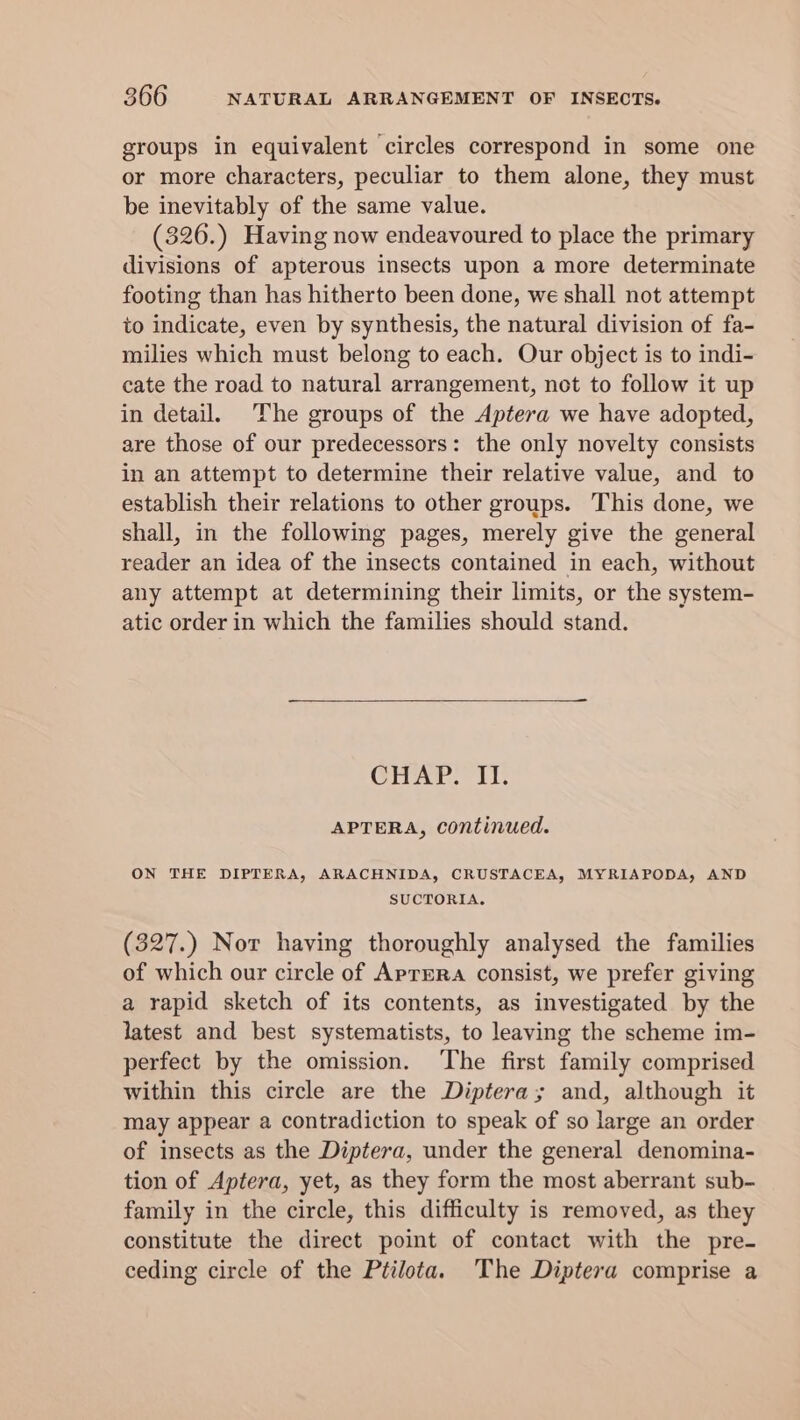 groups in equivalent circles correspond in some one or more characters, peculiar to them alone, they must be inevitably of the same value. (326.) Having now endeavoured to place the primary divisions of apterous insects upon a more determinate footing than has hitherto been done, we shall not attempt to indicate, even by synthesis, the natural division of fa- milies which must belong to each. Our object is to indi- cate the road to natural arrangement, not to follow it up in detail. The groups of the Aptera we have adopted, are those of our predecessors: the only novelty consists in an attempt to determine their relative value, and to establish their relations to other groups. This done, we shall, in the following pages, merely give the general reader an idea of the insects contained in each, without any attempt at determining their limits, or the system- atic order in which the families should stand. CHAP. II. APTERA, continued. ON THE DIPTERA, ARACHNIDA, CRUSTACEA, MYRIAPODA, AND SUCTORIA, (327.) Nor having thoroughly analysed the families of which our circle of Aprera consist, we prefer giving a rapid sketch of its contents, as investigated by the latest and best systematists, to leaving the scheme im- perfect by the omission. The first family comprised within this circle are the Diptera; and, although it may appear a contradiction to speak of so large an order of insects as the Diptera, under the general denomina- tion of Aptera, yet, as they form the most aberrant sub- family in the circle, this difficulty is removed, as they constitute the direct point of contact with the pre- ceding circle of the Ptilota. ‘The Diptera comprise a