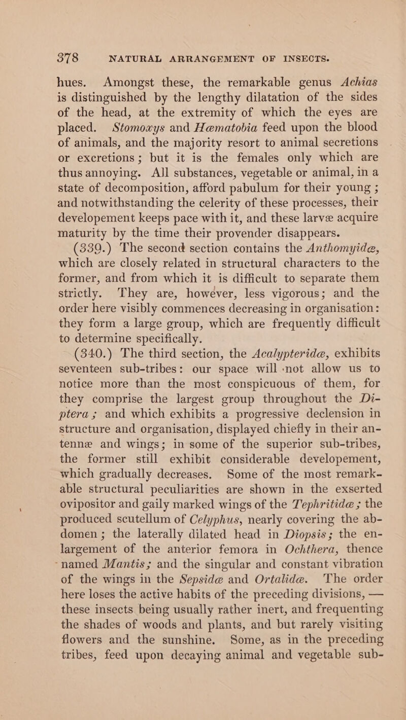 hues. Amongst these, the remarkable genus Achias is distinguished by the lengthy dilatation of the sides of the head, at the extremity of which the eyes are placed. Stomoxys and Hematobia feed upon the blood of animals, and the majority resort to animal secretions or excretions ; but it is the females only which are thus annoying. AJl substances, vegetable or animal, in a state of decomposition, afford pabulum for their young ; and notwithstanding the celerity of these processes, their developement keeps pace with it, and these larve acquire maturity by the time their provender disappears. (339.) The second section contains the Anthomyide, which are closely related in structural characters to the former, and from which it is difficult to separate them strictly. They are, however, less vigorous; and the order here visibly commences decreasing in organisation: they form a large group, which are frequently difficult to determine specifically. (340.) The third section, the Acalypteride, exhibits seventeen sub-tribes: our space will not allow us to notice more than the most conspicuous of them, for they comprise the largest group throughout the Di- ptera ; and which exhibits a progressive declension in structure and organisation, displayed chiefly in their an- tenne and wings; in some of the superior sub-tribes, the former still exhibit considerable developement, which gradually decreases. Some of the most remark- able structural peculiarities are shown in the exserted ovipositor and gaily marked wings of the Tephritide ; the produced scutellum of Celyphus, nearly covering the ab- domen ; the laterally dilated head in Diopsis; the en- largement of the anterior femora in Ochthera, thence ~named Mantis; and the singular and constant vibration of the wings in the Sepside@ and Ortalide. The order here loses the active habits of the preceding divisions, — these insects being usually rather inert, and frequenting the shades of woods and plants, and but rarely visiting flowers and the sunshine. Some, as in the preceding tribes, feed upon decaying animal and vegetable sub-