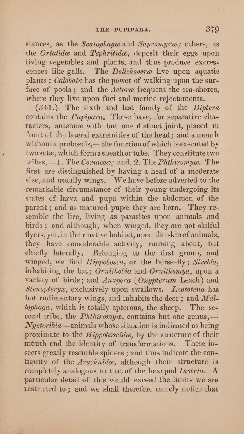 stances, as the Scatophage and Sapromyze ; others, as the Ortalide and Tephritide, deposit their eggs upon living vegetables and plants, and thus produce excres- cences like galls. The Dolichocere live upon aquatic plants ; Calobata has the power of walking upon the sur- face of pools; and the Actore frequent the sea-shores, where they live upon fuci and marine rejectamenta. (341.) The sixth and last family of the Diptera contains the Pupipara. These have, for separative cha- racters, antenne with but one distinct joint, placed in front of the lateral extremities of the head; and a mouth withouta proboscis,—the function of which isexecuted by two sete, which formasheath or tube. They constitute two tribes,—1. The Coriacee; and, 2. The Phthiromye. The first are distinguished by having a head of a moderate size, and usually wings. We have before adverted to the remarkable circumstance of their young undergoing its states of larva and pupa within the abdomen of the parent ; and as matured pupe they are born. They re- semble the lice, living as parasites upon animals and birds ; and although, when winged, they are not skilful flyers, yet, in their native habitat, upon the skin of animals, they have considerable activity, running about, but chiefly laterally. Belonging to the first group, and winged, we find Hippobosea, or the horse-fly; Strebla, inhabiting the bat; Ornithobia and Ornithomya, upon a variety of birds; and Anapera (Owypterum Leach) and Stenopteryx, exclusively upon swallows. Leptotena has but rudimentary wings, and inhabits the deer ; and Mal- lophaga, which is totally apterous, the sheep. The se- cond tribe, the Phthiromye, contains but one genus,— Nyeteribia—animals whose situation is indicated as being proximate to the Hippoboscide, by the structure of their mouth and the identity of transformations. These in- sects greatly resemble spiders ; and thus indicate the con- tiguity of the Arachnide, although their structure is completely analogous to that of the hexapod Insecta. A particular detail of this would exceed the limits we are restricted to; and we shall therefore merely notice that