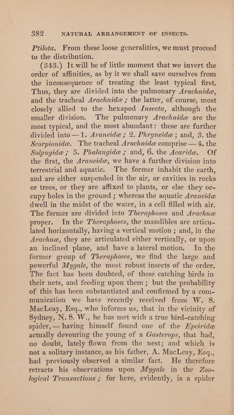 Ptilota. From these loose generalities, we must proceed to the distribution. (343.) It will be of little moment that we invert the order of affinities, as by it we shall save ourselves from the inconsequence of treating the least typical first. Thus, they are divided into the pulmonary Arachnida, and the tracheal Arachnide ; the latter, of course, most closely allied to the hexapod Insecta, although the smaller division. The pulmonary Arachnide are the most typical, and the most abundant: these are further divided into—1. Araneide ; 2. Phryneide ; and, 3. the Scorpionide. The tracheal Arachnide comprise — 4, the Solpugide ; 5. Phalangide ; and, 6. the Acaride. Of the first, the Araneide, we have a further division into terrestrial and aquatic. The former inhabit the earth, and are either suspended in the air, or cavities in rocks or trees, or they are affixed to plants, or else they oc- cupy holes in the ground ; whereas the aquatic Araneide dwell in the midst of the water, in a cell filled with air. The former are divided into J'heraphoses and Arachne proper. In the Theraphoses, the mandibles are articu- lated horizontally, having a vertical motion ; and, in the Arachne, they are articulated either vertically, or upon an inclined plane, and have a lateral motion. In the former group of Theraphoses, we find the large and powerful Mygale, the most robust insects of the order. The fact has been doubted, of these catching birds in their nets, and feeding upon them ; but the probability of this has been substantiated and confirmed by a com- munication we have recently received from W. S. MacLeay, Esq., who informs us, that in the vicinity of Sydney, N.S. W., he has met with a true bird-catching spider,— having himself found one of the Epeiride actually devouring the young of a Gasterops, that had, no doubt, lately flown from the nest; and which is not a solitary instance, as his father, A. MacLeay, Esq., had previously observed a similar fact. He therefore retracts his observations upon Mygale in the Zoo- logical Transactions ; for here, evidently, is a spider