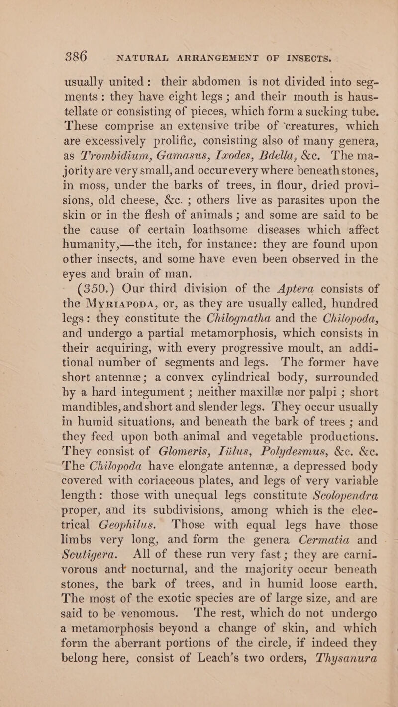 usually united: their abdomen is not divided into seg- ments : they have eight legs ; and their mouth is haus- tellate or consisting of pieces, which form a sucking tube. These comprise an extensive tribe of ‘creatures, which are excessively prolific, consisting also of many genera, as Trombidium, Gamasus, Ixodes, Bdella, &amp;c. The ma- jority are very small, and occurevery where beneathstones, in moss, under the barks of trees, in flour, dried provi- sions, old cheese, &amp;c. ; others live as parasites upon the skin or in the flesh of animals ; and some are said to be the cause of certain loathsome diseases which affect humanity,—the itch, for instance: they are found upon other insects, and some have even been observed in the eyes and brain of man. (350.) Our third division of the Aptera consists of the Myriapopa, or, as they are usually called, hundred legs: they constitute the Chilognatha and the Chilopoda, and undergo a partial metamorphosis, which consists in their acquiring, with every progressive moult, an addi- tional number of segments and legs. The former have short antenne; a convex cylindrical body, surrounded by a hard integument ; neither maxille nor palpi ; short mandibles, andshort and slender legs. They occur usually in humid situations, and beneath the bark of trees ; and they feed upon both animal and vegetable productions. They consist of Glomeris, Tiilus, Polydesmus, &amp;c. &amp;c. The Chilopoda have elongate antenne, a depressed body covered with coriaceous plates, and legs of very variable length: those with unequal legs constitute Scolopendra proper, and its subdivisions, among which is the elec- trical Geophilus. Those with equal legs have those limbs very long, and form the genera Cermatia and . Scutigera. All of these run very fast ; they are carni- vorous and nocturnal, and the majority occur beneath stones, the bark of trees, and in humid loose earth. The most of the exotic species are of large size, and are said to be venomous. The rest, which do not undergo a metamorphosis beyond a change of skin, and which form the aberrant portions of the circle, if indeed they belong here, consist of Leach’s two orders, Thysanura