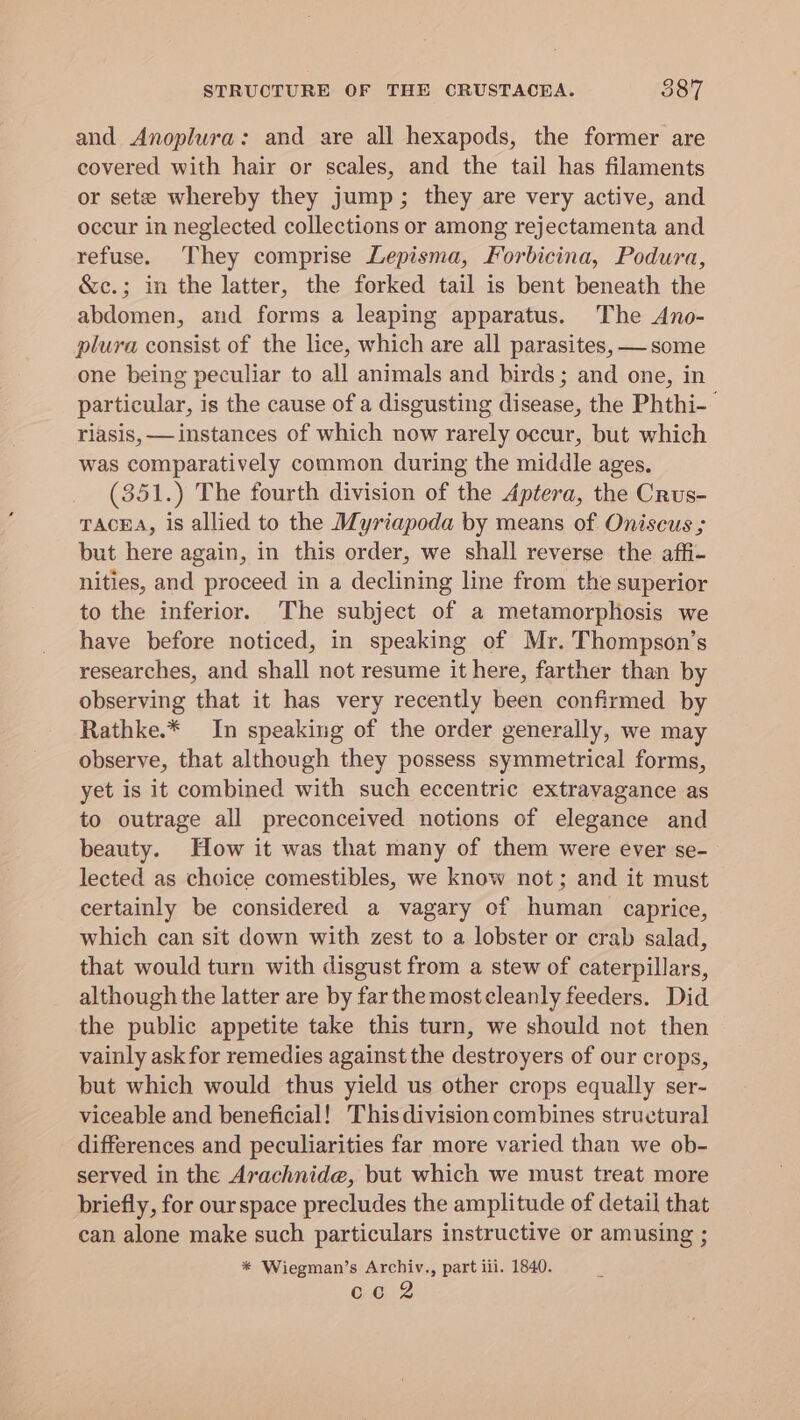 STRUCTURE OF THE CRUSTACEA. 587 and Anoplura: and are all hexapods, the former are covered with hair or scales, and the tail has filaments or sete whereby they jump; they are very active, and occur in neglected collections or among rejectamenta and refuse. They comprise Lepisma, Forbicina, Podura, &amp;c.; in the latter, the forked tail is bent beneath the abdomen, and forms a leaping apparatus. The Ano- plura consist of the lice, which are all parasites, —some one being peculiar to all animals and birds; and one, in particular, is the cause of a disgusting disease, the Phthi- riasis, — instances of which now rarely occur, but which was comparatively common during the middle ages. (351.) The fourth division of the Aptera, the Crus- TACEA, is allied to the Myriapoda by means of Oniscus ; but here again, in this order, we shall reverse the affi- nities, and proceed in a declining line from the superior to the inferior. The subject of a metamorphosis we have before noticed, in speaking of Mr. Thompson’s researches, and shall not resume it here, farther than by observing that it has very recently been confirmed by Rathke.* In speaking of the order generally, we may observe, that although they possess symmetrical forms, yet is it combined with such eccentric extravagance as to outrage all preconceived notions of elegance and beauty. How it was that many of them were ever se- lected as choice comestibles, we know not; and it must certainly be considered a vagary of human caprice, which can sit down with zest to a lobster or crab salad, that would turn with disgust from a stew of caterpillars, although the latter are by far the mostcleanly feeders. Did the public appetite take this turn, we should not then vainly ask for remedies against the destroyers of our crops, but which would thus yield us other crops equally ser- viceable and beneficial! Thisdivision combines structural] differences and peculiarities far more varied than we ob- served in the Arachnide, but which we must treat more briefly, for our space precludes the amplitude of detail that can alone make such particulars instructive or amusing ; * Wiegman’s Archiv., part iil. 1840. cco 2