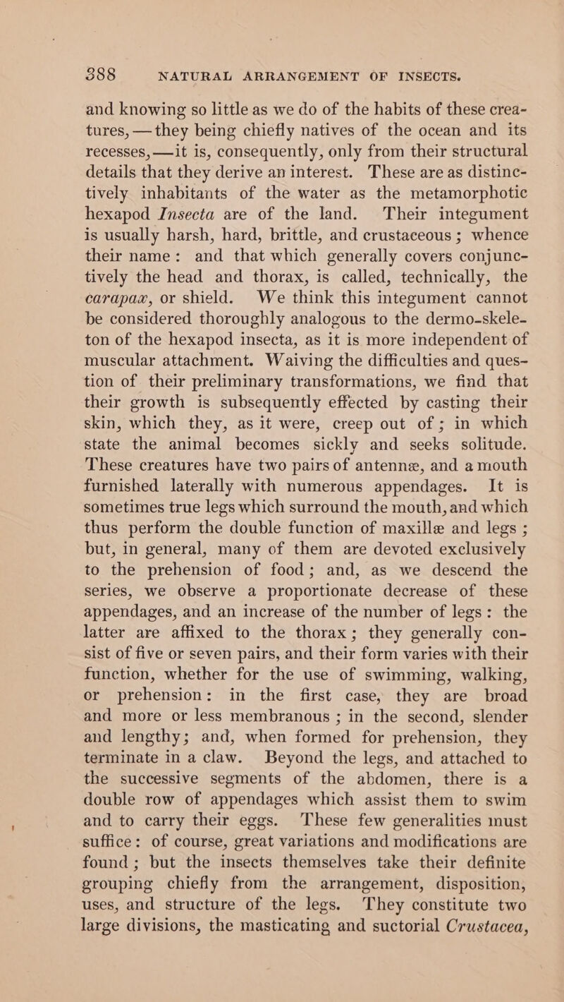 and knowing so little as we do of the habits of these crea- tures, —they being chiefly natives of the ocean and its recesses, —it is, consequently, only from their structural details that they derive an interest. These are as distinc- tively inhabitants of the water as the metamorphotic hexapod Insecta are of the land. Their integument is usually harsh, hard, brittle, and crustaceous ; whence their name: and that which generally covers conjunc- tively the head and thorax, is called, technically, the carapax, or shield. We think this integument cannot be considered thoroughly analogous to the dermo-skele- ton of the hexapod insecta, as it is more independent of muscular attachment. Waiving the difficulties and ques- tion of their preliminary transformations, we find that their growth is subsequently effected by casting their skin, which they, as it were, creep out of ; in which state the animal becomes sickly and seeks solitude. These creatures have two pairs of antenne, and a mouth furnished laterally with numerous appendages. It is sometimes true legs which surround the mouth, and which thus perform the double function of maxille and legs ; but, in general, many of them are devoted exclusively to the prehension of food; and, as we descend the series, we observe a proportionate decrease of these appendages, and an increase of the number of legs: the latter are affixed to the thorax; they generally con- sist of five or seven pairs, and their form varies with their function, whether for the use of swimming, walking, or prehension: in the first case, they are broad and more or less membranous ; in the second, slender and lengthy; and, when formed for prehension, they terminate in a claw. Beyond the legs, and attached to the successive segments of the abdomen, there is a double row of appendages which assist them to swim and to carry their eggs. These few generalities must suffice: of course, great variations and modifications are found ; but the insects themselves take their definite grouping chiefly from the arrangement, disposition, uses, and structure of the legs. They constitute two large divisions, the masticating and suctorial Crustacea,