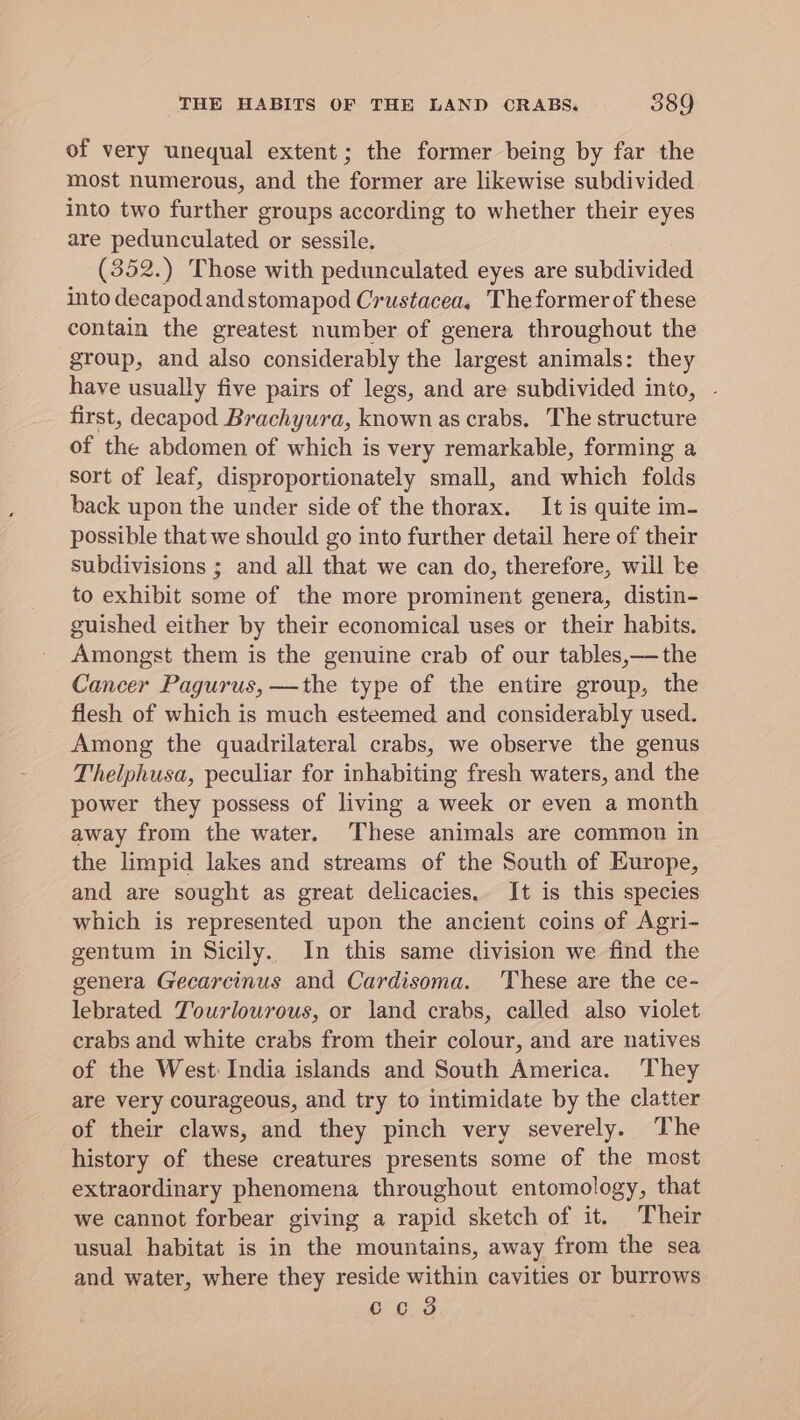 of very unequal extent; the former being by far the most numerous, and the former are likewise subdivided into two further groups according to whether their eyes are pedunculated or sessile. (352.) Those with pedunculated eyes are subdivided into decapodandstomapod Crustacea, Theformer of these contain the greatest number of genera throughout the group, and also considerably the largest animals: they have usually five pairs of legs, and are subdivided into, - first, decapod Brachyura, known as crabs, The structure of the abdomen of which is very remarkable, forming a sort of leaf, disproportionately small, and which folds back upon the under side of the thorax. It is quite im- possible that we should go into further detail here of their subdivisions ; and all that we can do, therefore, will te to exhibit some of the more prominent genera, distin- guished either by their economical uses or their habits. Amongst them is the genuine crab of our tables,—the Cancer Pagurus, —the type of the entire group, the flesh of which is much esteemed and considerably used. Among the quadrilateral crabs, we observe the genus Thelphusa, peculiar for inhabiting fresh waters, and the power they possess of living a week or even a month away from the water. These animals are common in the limpid lakes and streams of the South of Europe, and are sought as great delicacies. It is this species which is represented upon the ancient coins of Agri- gentum in Sicily. In this same division we find the genera Gecarcinus and Cardisoma. These are the ce- lebrated Tourlourous, or land crabs, called also violet crabs and white crabs from their colour, and are natives of the West: India islands and South America. They are very courageous, and try to intimidate by the clatter of their claws, and they pinch very severely. The history of these creatures presents some of the most extraordinary phenomena throughout entomology, that we cannot forbear giving a rapid sketch of it. Their usual habitat is in the mountains, away from the sea and water, where they reside within cavities or burrows cc 8