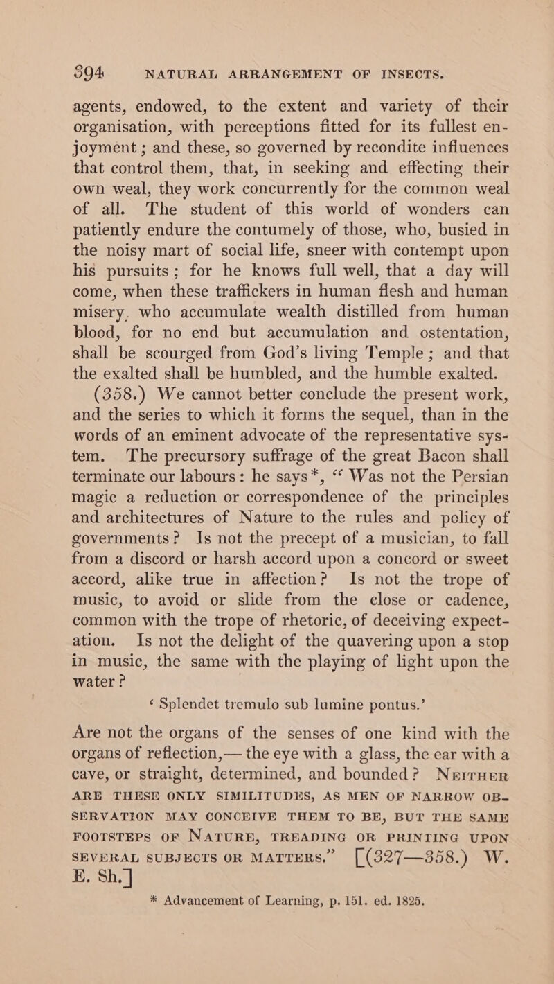 agents, endowed, to the extent and variety of their organisation, with perceptions fitted for its fullest en- joyment ; and these, so governed by recondite influences that control them, that, in seeking and effecting their own weal, they work concurrently for the common weal of all. The student of this world of wonders can patiently endure the contumely of those, who, busied in the noisy mart of social life, sneer with contempt upon his pursuits; for he knows full well, that a day will come, when these traffickers in human flesh and human misery, who accumulate wealth distilled from human blood, for no end but accumulation and ostentation, shall be scourged from God’s living Temple; and that the exalted shall be humbled, and the humble exalted. (358.) We cannot better conclude the present work, and the series to which it forms the sequel, than in the words of an eminent advocate of the representative sys- tem. The precursory suffrage of the great Bacon shall terminate our labours: he says*, “ Was not the Persian magic a reduction or correspondence of the principles and architectures of Nature to the rules and policy of governments? Is not the precept of a musician, to fall from a discord or harsh accord upon a concord or sweet accord, alike true in affection? Is not the trope of music, to avoid or slide from the close or cadence, common with the trope of rhetoric, of deceiving expect- ation. Is not the delight of the quavering upon a stop in music, the same with the playing of light upon the water P ‘ Splendet tremulo sub lumine pontus.’ Are not the organs of the senses of one kind with the organs of reflection,— the eye with a glass, the ear with a cave, or straight, determined, and bounded? Nerruer ARE THESE ONLY SIMILITUDES, AS MEN OF NARROW OB- SERVATION MAY CONCEIVE THEM TO BE, BUT THE SAME FOOTSTEPS OF NATURE, TREADING OR PRINTING UPON SEVERAL SUBJECTS OR MATTERS.” [(327—358.) W. E. Sh. | * Advancement of Learning, p. 151. ed. 1825.